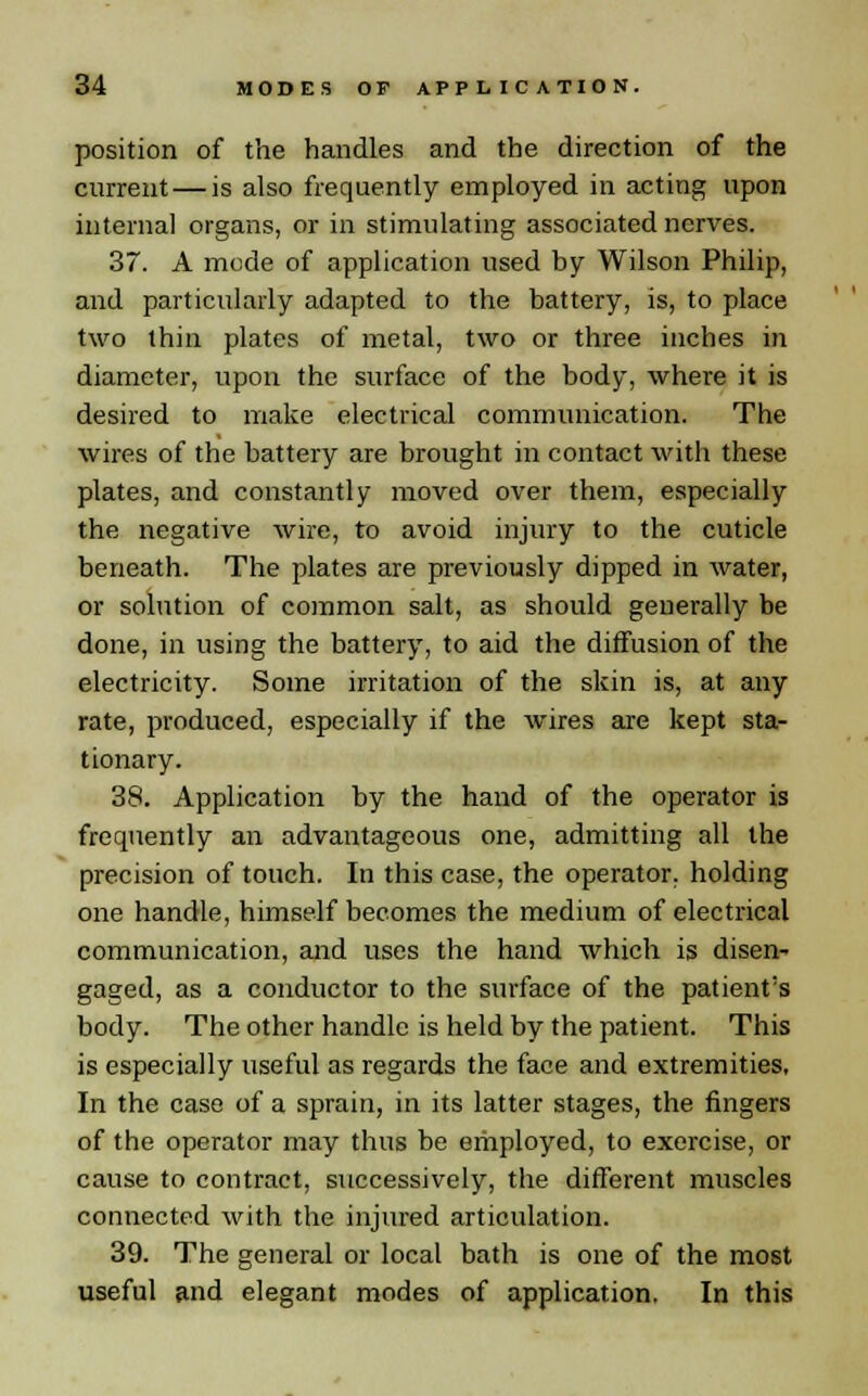 position of the handles and the direction of the current — is also frequently employed in acting upon internal organs, or in stimulating associated nerves. 37. A mode of application used by Wilson Philip, and particularly adapted to the battery, is, to place two thin plates of metal, two or three inches in diameter, upon the surface of the body, where it is desired to make electrical communication. The wires of the battery are brought in contact with these plates, and constantly moved over them, especially the negative wire, to avoid injury to the cuticle beneath. The plates are previously dipped in water, or solution of common salt, as should generally be done, in using the battery, to aid the diffusion of the electricity. Some irritation of the skin is, at any rate, produced, especially if the wires are kept sta- tionary. 38. Application by the hand of the operator is frequently an advantageous one, admitting all the precision of touch. In this case, the operator, holding one handle, himself becomes the medium of electrical communication, and uses the hand which is disen- gaged, as a conductor to the surface of the patient's body. The other handle is held by the patient. This is especially useful as regards the face and extremities. In the case of a sprain, in its latter stages, the fingers of the operator may thus be employed, to exercise, or cause to contract, successively, the different muscles connected with the injured articulation. 39. The general or local bath is one of the most useful and elegant modes of application. In this