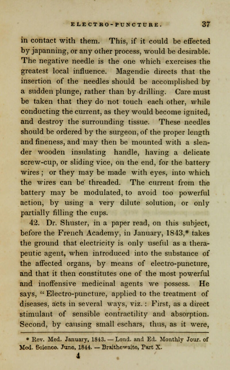 in contact with them. This, if it could be effected by japanning, or any other process, would be desirable. The negative needle is the one which exercises the greatest local influence. Magendie directs that the insertion of the needles should be accomplished by a sudden plunge, rather than by drilling. Care must be taken that they do not touch each other, while conducting the current, as they would become ignited, and destroy the surrounding tissue. These needles should be ordered by the surgeon, of the proper length and fineness, and may then be mounted with a slen- der wooden insulating handle, having a delicate screw-cup, or sliding vice, on the end, for the battery wires ; or they may be made with eyes, into which the wires can be threaded. The current from the battery may be modulated, to avoid too powerful action, by using a very dilute solution, or only partially filling the cups. 42. Dr. Sinister, in a paper read, on this subject, before the French Academy, in January, 1843,* takes the ground that electricity is only useful as a thera- peutic agent, when introduced into the substance of the affected organs, by means of electro-puncture, and that it then constitutes one of the most powerful and inoffensive medicinal agents we possess. He says,  Electro-puncture, applied to the treatment of diseases, acts in several ways, viz. : First, as a direct stimulant of sensible contractility and absorption. Second, by causing small eschars, thus, as it were, • Rev. Med. January, 1813. — Lond. and Ed. Monthly Jour, of Mod. Science. June, 1844. — Braithewaito, Part X. 4