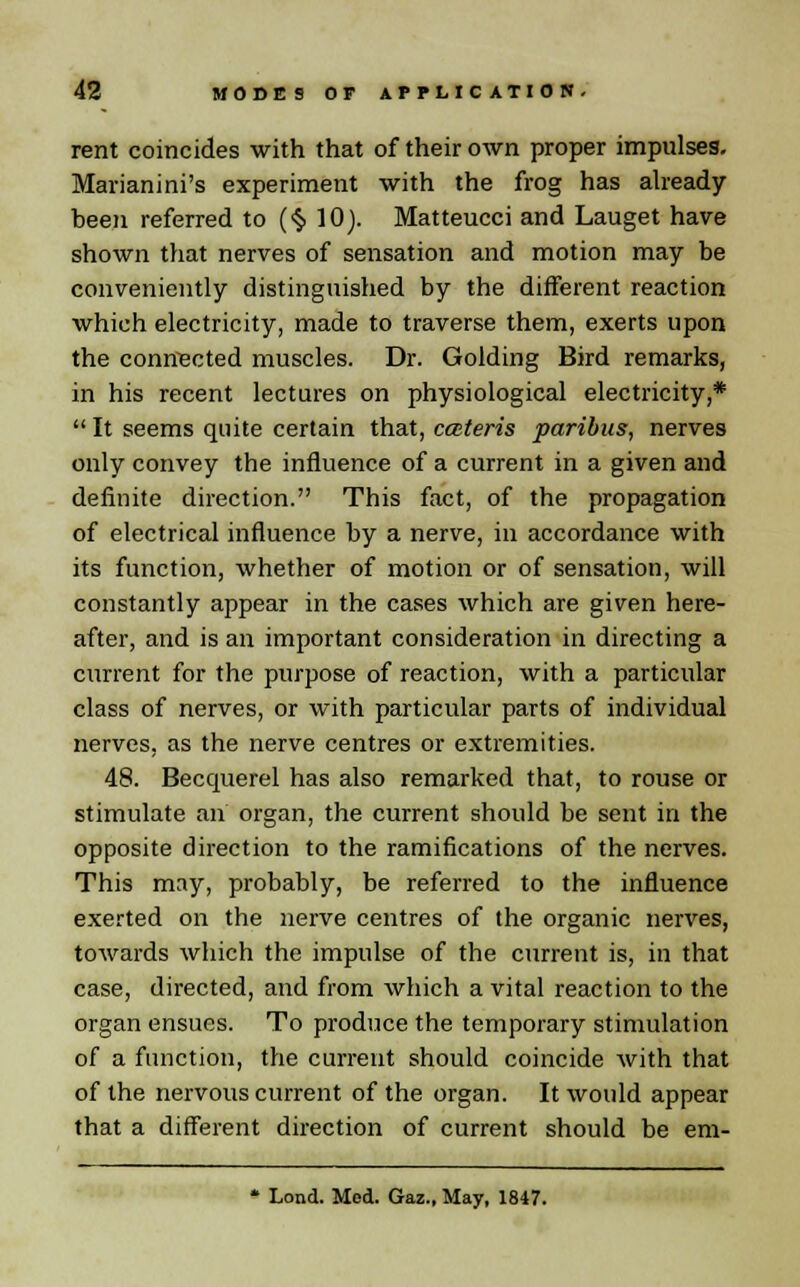 rent coincides with that of their own proper impulses. Marianini's experiment with the frog has already been referred to ($ 10). Matteucci and Lauget have shown that nerves of sensation and motion may be conveniently distinguished by the different reaction which electricity, made to traverse them, exerts upon the connected muscles. Dr. Golding Bird remarks, in his recent lectures on physiological electricity,* It seems quite certain that, cateris paribus, nerves only convey the influence of a current in a given and definite direction. This fact, of the propagation of electrical influence by a nerve, in accordance with its function, whether of motion or of sensation, will constantly appear in the cases which are given here- after, and is an important consideration in directing a current for the purpose of reaction, with a particular class of nerves, or with particular parts of individual nerves, as the nerve centres or extremities. 48. Becquerel has also remarked that, to rouse or stimulate an organ, the current should be sent in the opposite direction to the ramifications of the nerves. This may, probably, be referred to the influence exerted on the nerve centres of the organic nerves, towards which the impulse of the current is, in that case, directed, and from which a vital reaction to the organ ensues. To produce the temporary stimulation of a function, the current should coincide with that of the nervous current of the organ. It would appear that a different direction of current should be em-