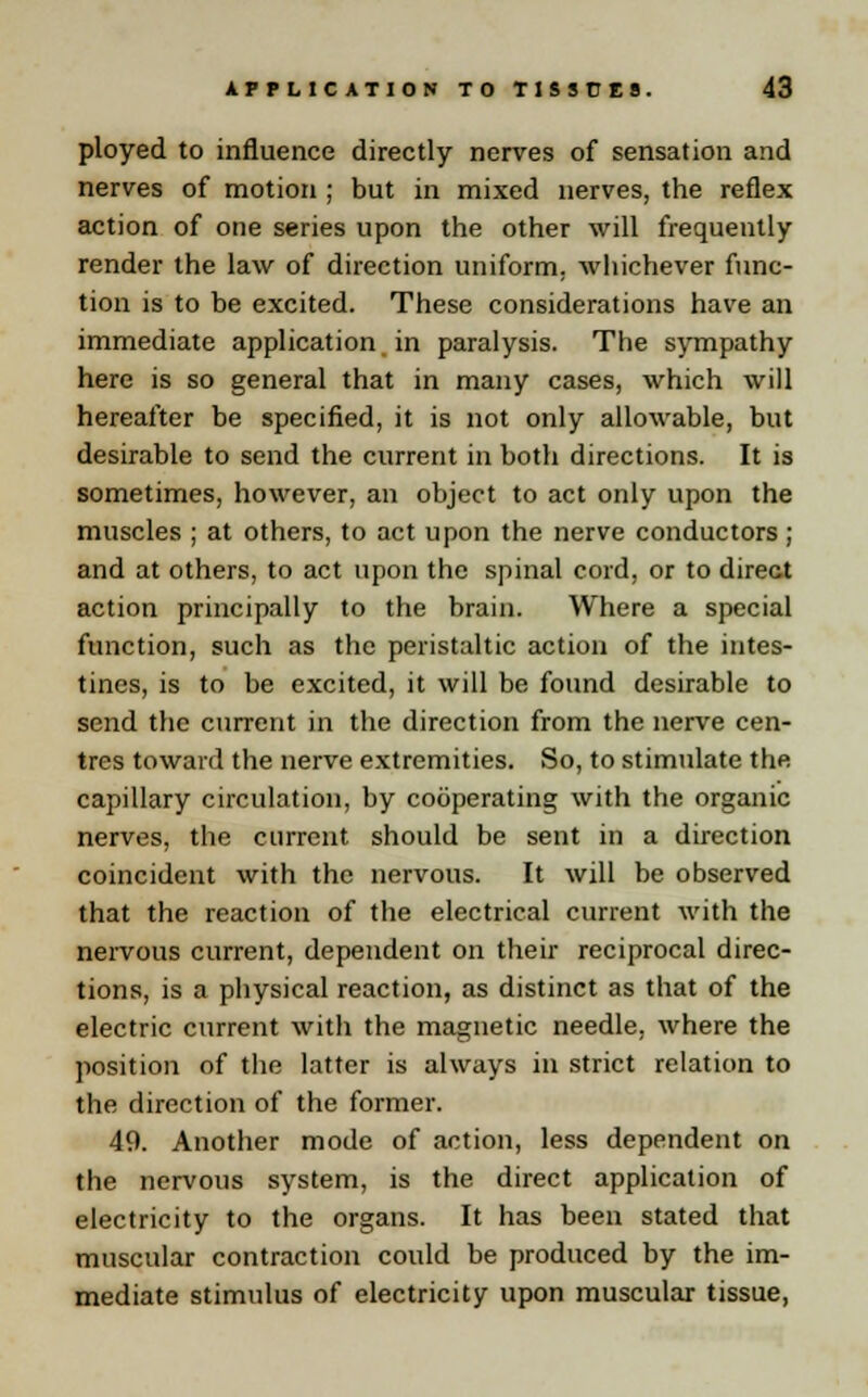 ployed to influence directly nerves of sensation and nerves of motion ; but in mixed nerves, the reflex action of one series upon the other will frequently render the law of direction uniform, whichever func- tion is to be excited. These considerations have an immediate application in paralysis. The sympathy here is so general that in many cases, which will hereafter be specified, it is not only allowable, but desirable to send the current in both directions. It is sometimes, however, an object to act only upon the muscles ; at others, to act upon the nerve conductors ; and at others, to act upon the spinal cord, or to direct action principally to the brain. Where a special function, such as the peristaltic action of the intes- tines, is to be excited, it will be found desirable to send the current in the direction from the nerve cen- tres toward the nerve extremities. So, to stimulate the capillary circulation, by cooperating with the organic nerves, the current should be sent in a direction coincident with the nervous. It will be observed that the reaction of the electrical current with the nervous current, dependent on their reciprocal direc- tions, is a physical reaction, as distinct as that of the electric current with the magnetic needle, where the position of the latter is always in strict relation to the direction of the former. 49. Another mode of action, less dependent on the nervous system, is the direct application of electricity to the organs. It has been stated that muscular contraction could be produced by the im- mediate stimulus of electricity upon muscular tissue,