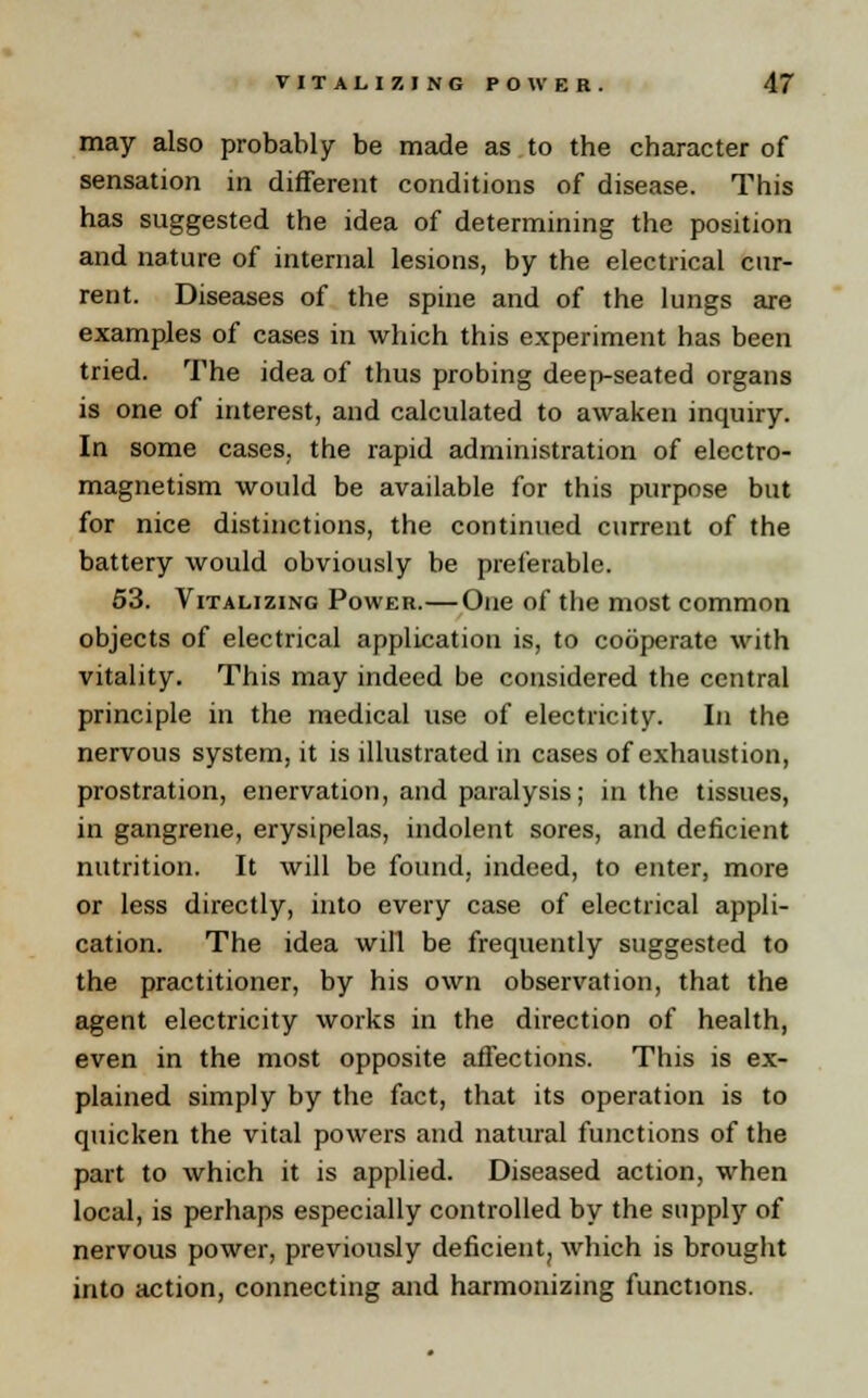 may also probably be made as to the character of sensation in different conditions of disease. This has suggested the idea of determining the position and nature of internal lesions, by the electrical cur- rent. Diseases of the spine and of the lungs are examples of cases in which this experiment has been tried. The idea of thus probing deep-seated organs is one of interest, and calculated to awaken inquiry. In some cases, the rapid administration of electro- magnetism would be available for this purpose but for nice distinctions, the continued current of the battery would obviously be preferable. 53. Vitalizing Power.— One of the most common objects of electrical application is, to cooperate with vitality. This may indeed be considered the central principle in the medical use of electricity. In the nervous system, it is illustrated in cases of exhaustion, prostration, enervation, and paralysis; in the tissues, in gangrene, erysipelas, indolent sores, and deficient nutrition. It will be found, indeed, to enter, more or less directly, into every case of electrical appli- cation. The idea will be frequently suggested to the practitioner, by his own observation, that the agent electricity works in the direction of health, even in the most opposite affections. This is ex- plained simply by the fact, that its operation is to quicken the vital powers and natural functions of the part to which it is applied. Diseased action, when local, is perhaps especially controlled by the supply of nervous power, previously deficient, which is brought into action, connecting and harmonizing functions.