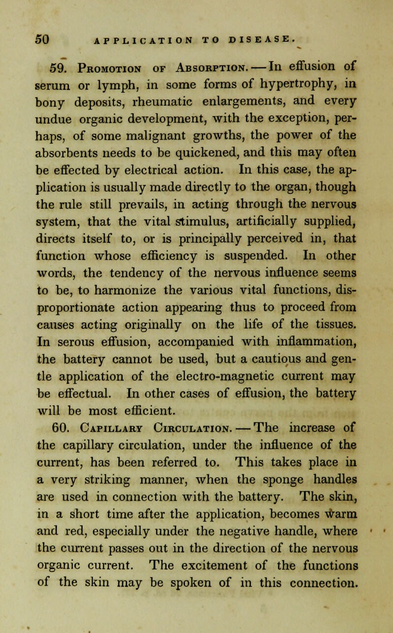 59. Promotion of Absorption. — In effusion of serum or lymph, in some forms of hypertrophy, in bony deposits, rheumatic enlargements, and every undue organic development, with the exception, per- haps, of some malignant growths, the power of the absorbents needs to be quickened, and this may often be effected by electrical action. In this case, the ap- plication is usually made directly to the organ, though the rule still prevails, in acting through the nervous system, that the vital stimulus, artificially supplied, directs itself to, or is principally perceived in, that function whose efficiency is suspended. In other words, the tendency of the nervous influence seems to be, to harmonize the various vital functions, dis- proportionate action appearing thus to proceed from causes acting originally on the life of the tissues. In serous effusion, accompanied with inflammation, the battery cannot be used, but a cautious and gen- tle application of the electro-magnetic current may be effectual. In other cases of effusion, the battery will be most efficient. 60. Capillary Circulation.—The increase of the capillary circulation, under the influence of the current, has been referred to. This takes place in a very striking manner, when the sponge handles are used in connection with the battery. The skin, in a short time after the application, becomes warm and red, especially under the negative handle, where the current passes out in the direction of the nervous organic current. The excitement of the functions of the skin may be spoken of in this connection.