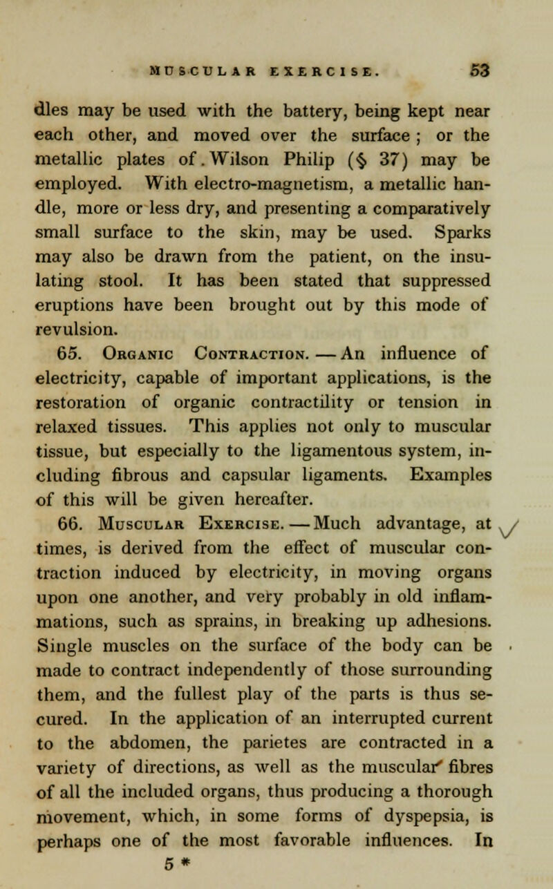 dies may be used with the battery, being kept near each other, and moved over the surface ; or the metallic plates of.Wilson Philip (§ 37) may be employed. With electro-magnetism, a metallic han- dle, more or less dry, and presenting a comparatively small surface to the skin, may be used. Sparks may also be drawn from the patient, on the insu- lating stool. It has been stated that suppressed eruptions have been brought out by this mode of revulsion. 65. Organic Contraction. — An influence of electricity, capable of important applications, is the restoration of organic contractility or tension in relaxed tissues. This applies not only to muscular tissue, but especially to the ligamentous system, in- cluding fibrous and capsular ligaments. Examples of this will be given hereafter. 66. Muscular Exercise.—Much advantage, at ^/ times, is derived from the effect of muscular con- traction induced by electricity, in moving organs upon one another, and very probably in old inflam- mations, such as sprains, in breaking up adhesions. Single muscles on the surface of the body can be made to contract independently of those surrounding them, and the fullest play of the parts is thus se- cured. In the application of an interrupted current to the abdomen, the parietes are contracted in a variety of directions, as well as the muscular' fibres of all the included organs, thus producing a thorough movement, which, in some forms of dyspepsia, is perhaps one of the most favorable influences. In 5 *