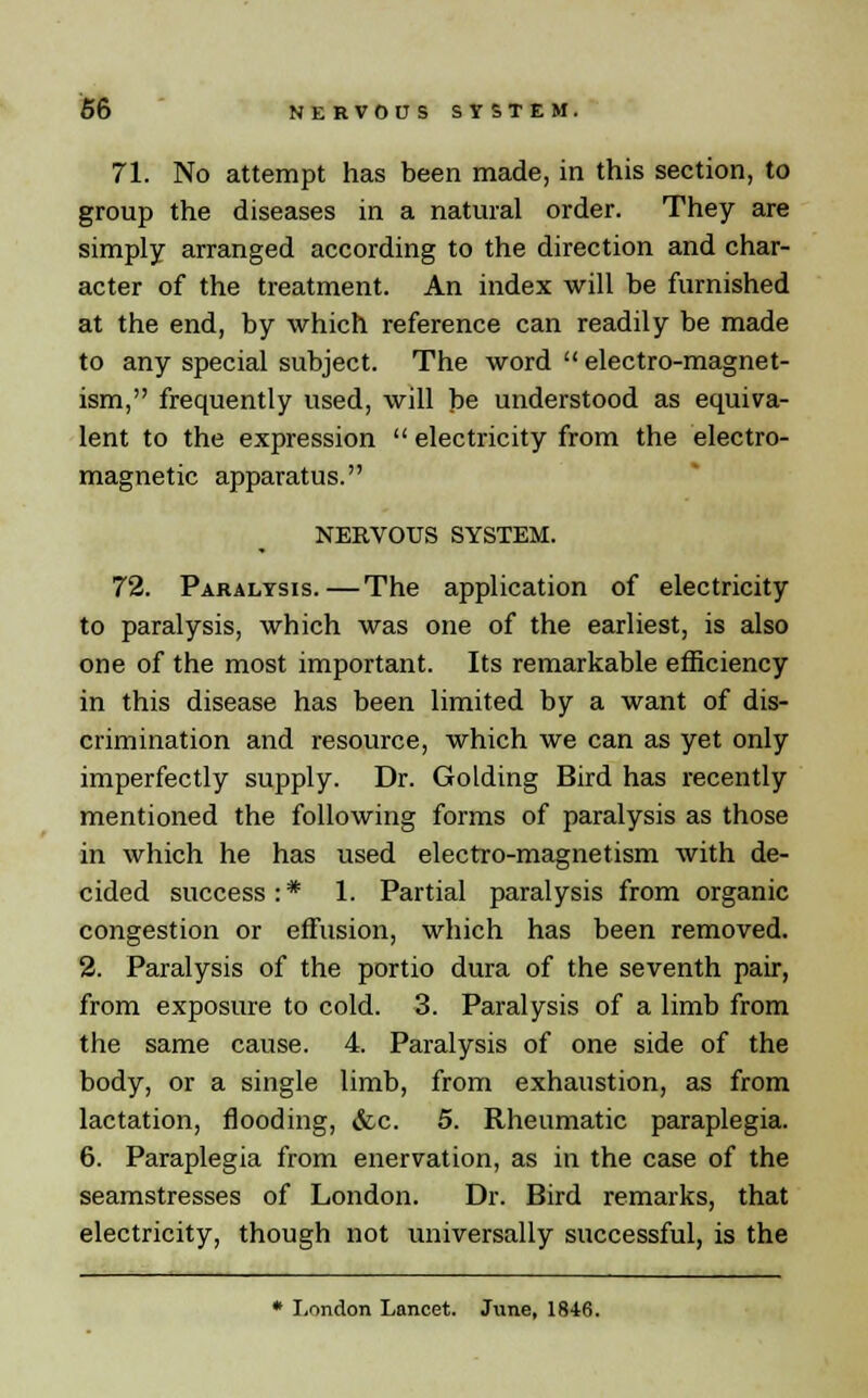 71. No attempt has been made, in this section, to group the diseases in a natural order. They are simply arranged according to the direction and char- acter of the treatment. An index will be furnished at the end, by which reference can readily be made to any special subject. The word  electro-magnet- ism, frequently used, will be understood as equiva- lent to the expression  electricity from the electro- magnetic apparatus. NERVOUS SYSTEM. 72. Paralysis.—The application of electricity to paralysis, which was one of the earliest, is also one of the most important. Its remarkable efficiency in this disease has been limited by a want of dis- crimination and resource, which we can as yet only imperfectly supply. Dr. Golding Bird has recently mentioned the following forms of paralysis as those in which he has used electro-magnetism with de- cided success:* 1. Partial paralysis from organic congestion or effusion, which has been removed. 2. Paralysis of the portio dura of the seventh pair, from exposure to cold. 3. Paralysis of a limb from the same cause. 4. Paralysis of one side of the body, or a single limb, from exhaustion, as from lactation, flooding, &c. 5. Rheumatic paraplegia. 6. Paraplegia from enervation, as in the case of the seamstresses of London. Dr. Bird remarks, that electricity, though not universally successful, is the * London Lancet. June, 1846.