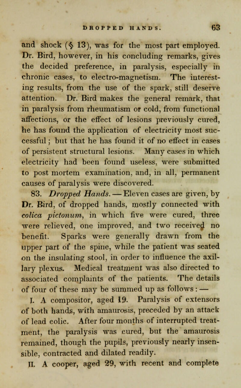 and shock (§ 13), was for the most part employed. Dr. Bird, however, in his concluding remarks, gives the decided preference, in paralysis, especially in chronic cases, to electro-magnetism. The interest- ing results, from the use of the spark, still deserve attention. Dr. Bird makes the general remark, that in paralysis from rheumatism or cold, from functional affections, or the effect of lesions previously cured, he has found the application of electricity most suc- cessful ; hut that he has found it of no effect in cases of persistent structural lesions. Many cases in which electricity had been found useless, were submitted to post mortem examination, and, in all, permanent causes of paralysis were discovered. 83. Dropped Hands. — Eleven cases are given, by Dr. Bird, of dropped hands, mostly connected with colica pictonum, in which five were cured, three were relieved, one improved, and two received no benefit. Sparks were generally drawn from the upper part of the spine, while the patient was seated on the insulating stool, in order to influence the axil- lary plexus. Medical treatment was also directed to associated complaints of the patients. The details of four of these may be summed up as follows : — I. A compositor, aged 19. Paralysis of extensors of both hands, with amaurosis, preceded by an attack of lead colic. After four months of interrupted treat- ment, the paralysis was cured, but the amaurosis remaizied, though the pupils, previously nearly insen- sible, contracted and dilated readily. II. A cooper, aged 29, with recent and complete