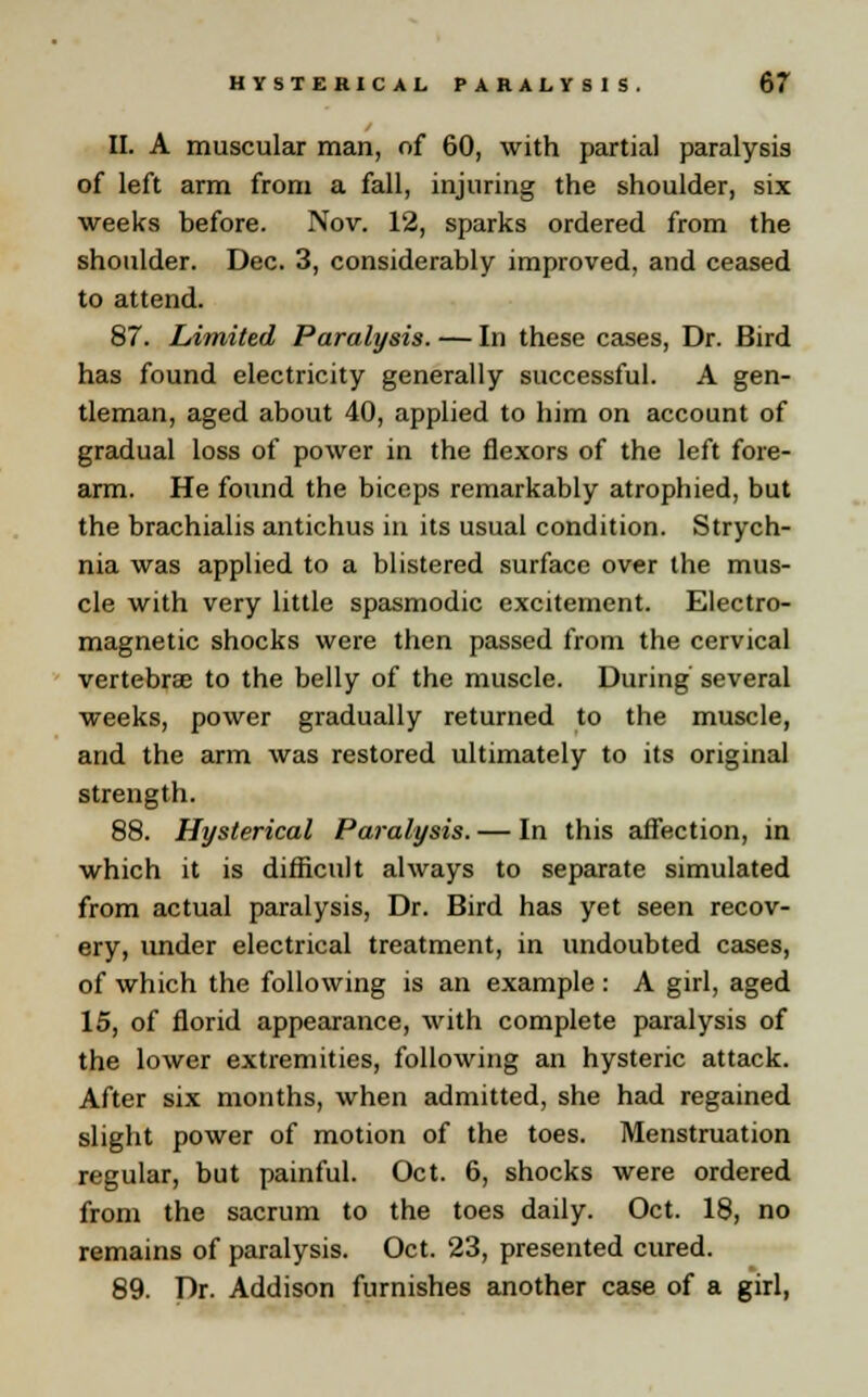 II. A muscular man, of 60, with partial paralysis of left arm from a fall, injuring the shoulder, six weeks before. Nov. 12, sparks ordered from the shoulder. Dec. 3, considerably improved, and ceased to attend. 87. Limited Paralysis. — In these cases, Dr. Bird has found electricity generally successful. A gen- tleman, aged about 40, applied to him on account of gradual loss of power in the flexors of the left fore- arm. He found the biceps remarkably atrophied, but the brachialis antichus in its usual condition. Strych- nia was applied to a blistered surface over the mus- cle with very little spasmodic excitement. Electro- magnetic shocks were then passed from the cervical vertebrae to the belly of the muscle. During several weeks, power gradually returned to the muscle, and the arm was restored ultimately to its original strength. 88. Hysterical Paralysis. — In this affection, in which it is difficult always to separate simulated from actual paralysis, Dr. Bird has yet seen recov- ery, under electrical treatment, in undoubted cases, of which the following is an example : A girl, aged 15, of florid appearance, with complete paralysis of the lower extremities, following an hysteric attack. After six months, when admitted, she had regained slight power of motion of the toes. Menstruation regular, but painful. Oct. 6, shocks were ordered from the sacrum to the toes daily. Oct. 18, no remains of paralysis. Oct. 23, presented cured. 89. Dr. Addison furnishes another case of a girl,