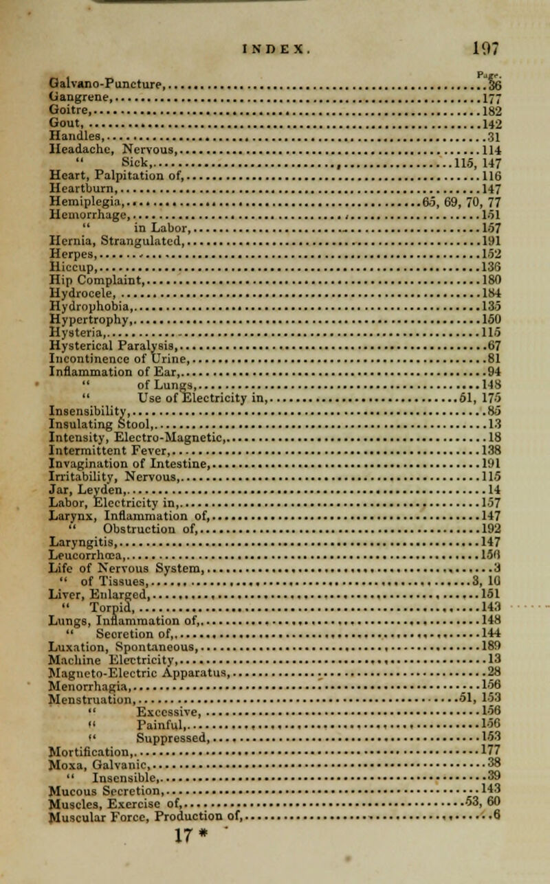 Galvano-Puncture 36 Gangrene 177 Goitre 182 Gout 142 Handles 31 Headache, Nervous 114 Sick , 115, 147 Heart, Palpitation of, 116 Heartburn, 147 Hemiplegia 6.5, 69, 70, 77 Hemorrhage, , 151  in Labor, - 157 Hernia, Strangulated 191 Herpes, - 152 Hiccup 133 Hip Complaint 180 Hydrocele 184 Hydrophobia, 135 Hypertrophy 150 Hysteria 115 Hysterical Paralysis, 67 Incontinence of Urine 81 Inflammation of Ear, 94 11 of Lungs 148  Use of Electricity in 51, 175 Insensibility 85 Insulating Stool 13 Intensity, Electro-Magnetic, 18 Intermittent Fever, 138 Invagination of Intestine 191 Irritability, Nervous 115 Jar, Leytlen, 14 Labor, Electricity in, 157 Larynx, Inflammation of, 147  Obstruction of, 192 Laryngitis 147 Leucorrhoea 156 Life of Nervous System 3  of Tissues, 3, 10 Liver, Enlarged . , 151  Torpid 143 Lungs, Inflammation of, 148  Secretion of, * 144 Luxation, Spontaneous 189 Machine Electricity 13 Magneto-Electric Apparatus 28 Menorrhagia 156 Menstruation 51, 153  Excessive, 156 • ' Painful, 156  Suppressed, 153 Mortification, 177 Moxa, Galvanic, 38  Insensible, 39 Mucous Spcretion, 143 Muscles, Exercise of, 53, 60 Muscular Force, Production of, 6 17* '