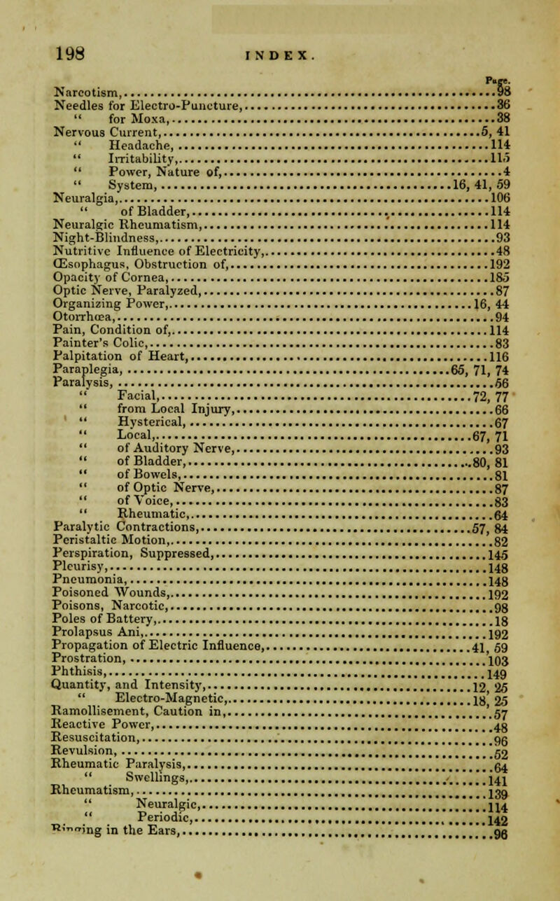 P«ee. Narcotism, 98 Needles for Electro-Puncture, 36 11 for Moxa, 38 Nervous Current, 5, 41 11 Headache, 114  Irritability, 11.5  Power, Nature of, 4 System, 16,41,59 Neuralgia, 106 of Bladder, 114 Neuralgic Rheumatism, .' 114 Night-Blindness, 93 Nutritive Influence of Electricity, 48 (Esophagus, Obstruction of, 192 Opacity of Cornea, 185 Optic Nerve, Paralyzed 87 Organizing Power, 16, 44 Otorrhea, 94 Pain, Condition of, 114 Painter's Colic, 83 Palpitation of Heart, 116 Paraplegia, 65, 71,74 Paralysis, 56 18 Facial, 72, 77  from Local Injury, 66 1' Hysterical, 67 Local, 67,71 88 of Auditory Nerve, 93 18 of Bladder, 80, 81 18 of Bowels, 81  of Optic Nerve, 87 88 of Voice, S3 '' Rheumatic, 64 Paralytic Contractions, 57, 84 Peristaltic Motion, 82 Perspiration, Suppressed, 145 Pleurisy, 148 Pneumonia, 148 Poisoned Wounds, 192 Poisons, Narcotic, 98 Poles of Battery, 18 Prolapsus Ani, 192 Propagation of Electric Influence, 41 59 Prostration, 103 Phthisis, , 149 Quantity, and Intensity, 12 25 81 Electro-Magnetic, 18* 25 Ramollisement, Caution in, '.57 Reactive Power 4g Resuscitation, 9g Revulsion, 52 Rheumatic Paralysis, 64 Swellings, '...! i41 s—•:*-■ ...139 Neuralgic, 114 Rheumatism, rt; Periodic 142 ing in the Ears, gg