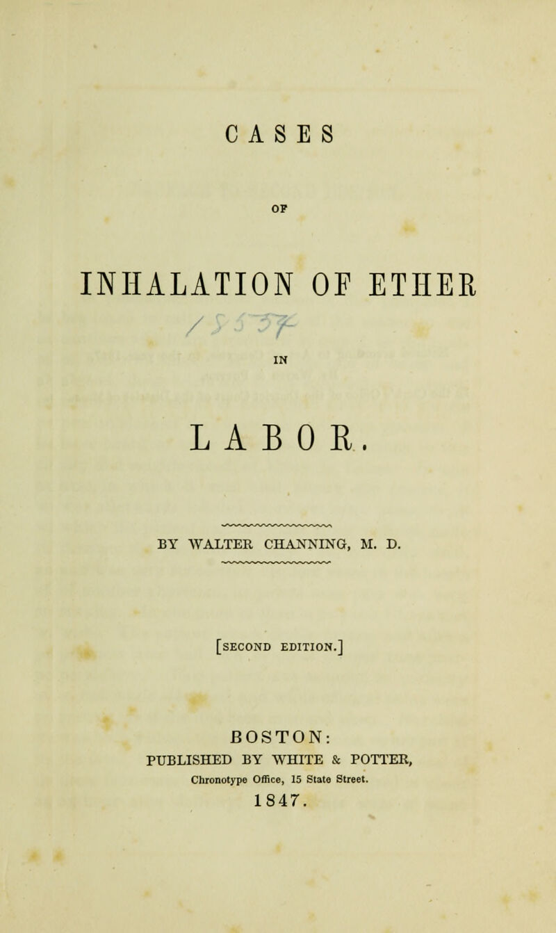 OF INHALATION OF ETHER / IN LABOR. BY WALTER CHANNING, M. D. [second edition.] BOSTON: PUBLISHED BY WHITE & POTTER, Chronotype Office, 15 State Street. 1847.