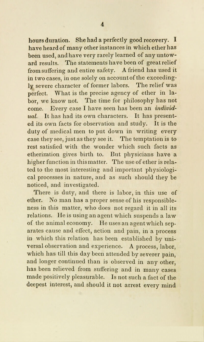 have heard of many other instances in which ether has been used, and have very rarely learned of any untow- ard results. The statements have been of great relief from suffering and entire safety. A friend has used it in two cases, in one solely on account of the exceeding- ly severe character of former labors. The relief was perfect. What is the precise agency of ether in la- bor, we know not. The time for philosophy has not come. Every case I have seen has been an individ- ual. It has had its own characters. It has present- ed its own facts for observation and study. It is the duty of medical men to put down in writing every case they see, just as they see it. The temptation is to rest satisfied with the wonder which such facts as etherization gives birth to. But physicians have a higher function in this matter. The use of ether is rela- ted to the most interesting and important physiologi- cal processes in nature, and as such should they be noticed, and investigated. There is duty, and there is labor, in this use of ether. No man has a proper sense of his responsible- ness in this matter, who does not regard it in all its relations. He is using an agent which suspends a law of the animal economy. He uses an agent which sep- arates cause and effect, action and pain, in a process in which this relation has been established by uni- versal observation and experience. A process, labor, which has till this day been attended by severer pain, and longer continued than is observed in any other, has been relieved from suffering and in many cases made positively pleasurable. Is not such a fact of the deepest interest, and should it not arrest every mind