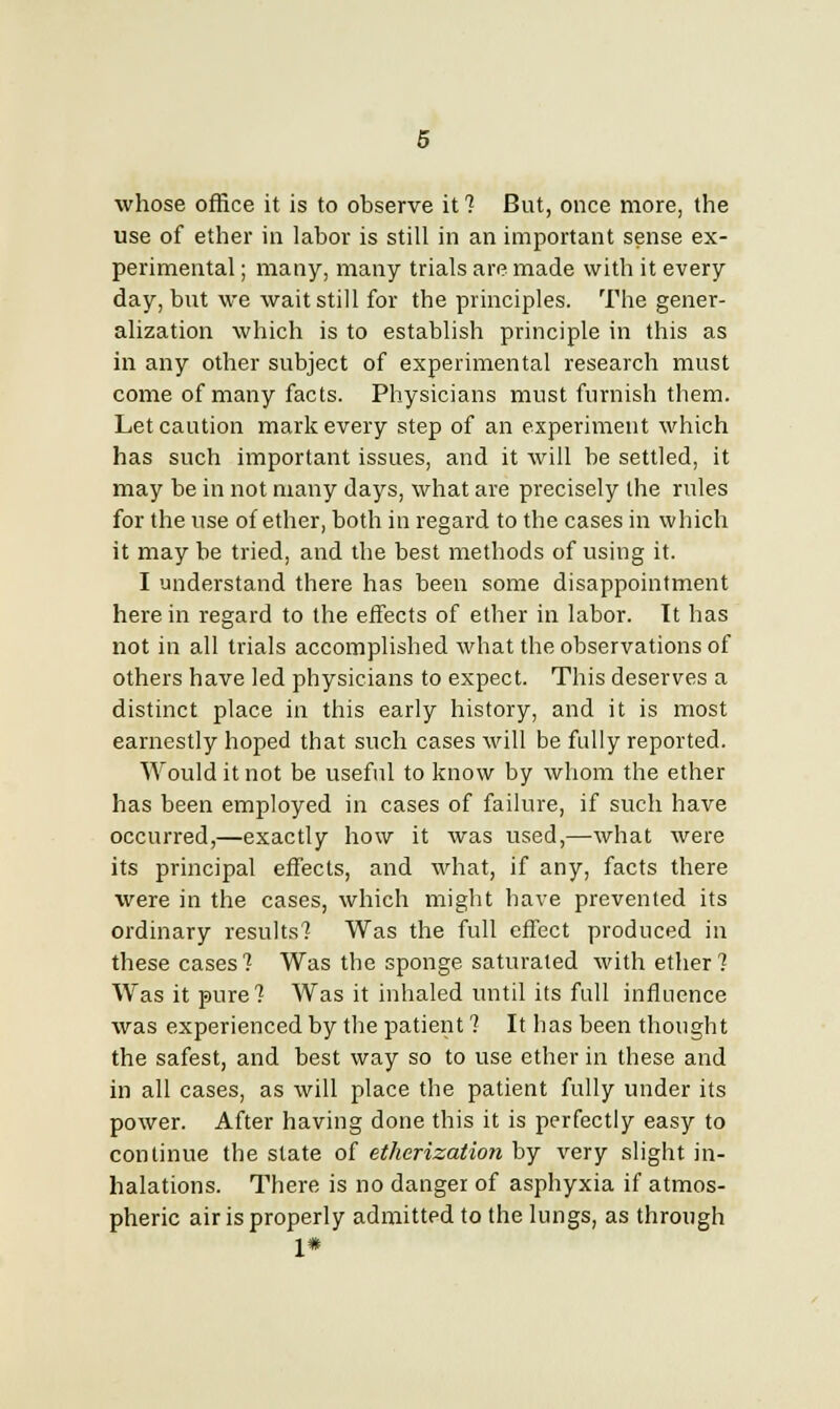 whose office it is to observe it ? But, once more, the use of ether in labor is still in an important sense ex- perimental ; many, many trials are made with it every day, but we wait still for the principles. The gener- alization which is to establish principle in this as in any other subject of experimental research must come of many facts. Physicians must furnish them. Let caution mark every step of an experiment which has such important issues, and it will be settled, it may be in not many days, what are precisely the rules for the use of ether, both in regard to the cases in which it may be tried, and the best methods of using it. I understand there has been some disappointment here in regard to the eifects of ether in labor. It has not in all trials accomplished what the observations of others have led physicians to expect. This deserves a distinct place in this early history, and it is most earnestly hoped that such cases will be fully reported. Would it not be useful to know by whom the ether has been employed in cases of failure, if such have occurred,—exactly how it was used,—what were its principal effects, and what, if any, facts there were in the cases, which might have prevented its ordinary results? Was the full effect produced in these cases ? Was the sponge saturated with ether ? Was it pure? Was it inhaled until its full influence was experienced by the patient ? It has been thought the safest, and best way so to use ether in these and in all cases, as will place the patient fully under its power. After having done this it is perfectly easy to continue the state of etherization by very slight in- halations. There is no danger of asphyxia if atmos- pheric air is properly admitted to the lungs, as through 1*