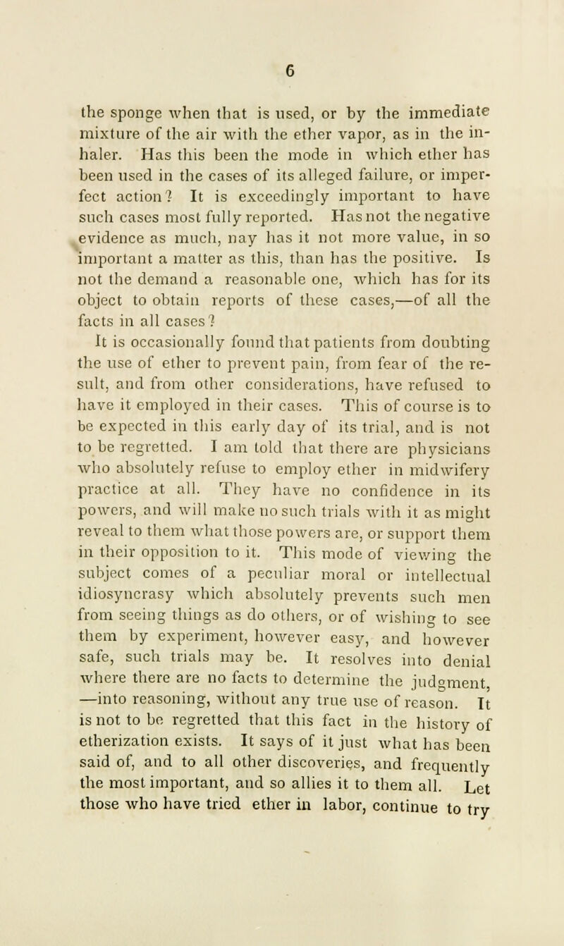 the sponge when that is used, or by the immediate mixture of the air with the ether vapor, as in the in- haler. Has this been the mode in which ether has been used in the cases of its alleged failure, or imper- fect action] It is exceedingly important to have such cases most fully reported. Has not the negative evidence as much, nay has it not more value, in so important a matter as this, than has the positive. Is not the demand a reasonable one, which has for its object to obtain reports of these cases,—of all the facts in all cases'? It is occasionally found that patients from doubting the use of ether to prevent pain, from fear of the re- sult, and from other considerations, have refused to have it employed in their cases. This of course is to be expected in this early day of its trial, and is not to be regretted. I am told that there are physicians who absolutely refuse to employ ether in midwifery practice at all. They have no confidence in its powers, and will make no such trials with it as might reveal to them what those powers are, or support them in their opposition to it. This mode of viewing the subject comes of a peculiar moral or intellectual idiosyncrasy which absolutely prevents such men from seeing things as do others, or of wishing to see them by experiment, however easy, and however safe, such trials may be. It resolves into denial where there are no facts to determine the judgment —into reasoning, without any true use of reason. It is not to bo regretted that this fact in the history of etherization exists. It says of it just what has been said of, and to all other discoveries, and frequently the most important, and so allies it to them all. Let those who have tried ether in labor, continue to try