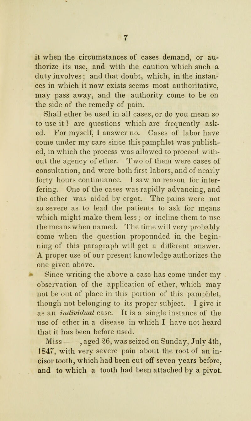 it when the circumstances of cases demand, or au- thorize its use, and with the caution which such a duty involves; and that doubt, which, in the instan- ces in which it now exists seems most authoritative, may pass away, and the authority come to be on the side of the remedy of pain. Shall ether be used in all cases, or do you mean so to use it ? are questions which are frequently ask- ed. For myself, I answer no. Cases of labor have come under my care since this pamphlet was publish- ed, in which the process was allowed to proceed with- out the agency of ether. Two of them were cases of consultation, and were both first labors, and of nearly forty hours continuance. I saw no reason for inter- fering. One of the cases was rapidly advancing, and the other was aided by ergot. The pains were not so severe as to lead the patients to ask for means which might make them less; or incline them to use the means when named. The time will very probably come when the question propounded in the begin- ning of this paragraph will get a different answer. A proper use of our present knowledge authorizes the one given above. Since writing the above a case has come under my observation of the application of ether, which may not be out of place in this portion of this pamphlet, though not belonging to its proper subject. I give it as an individual case. It is a single instance of the use of ether in a disease in which I have not heard that it has been before used. Miss , aged 26, was seized on Sunday, July 4th, 1847, with very severe pain about the root of an in- cisor tooth, which had been cut off seven years before, and to which a tooth had been attached by a pivot.