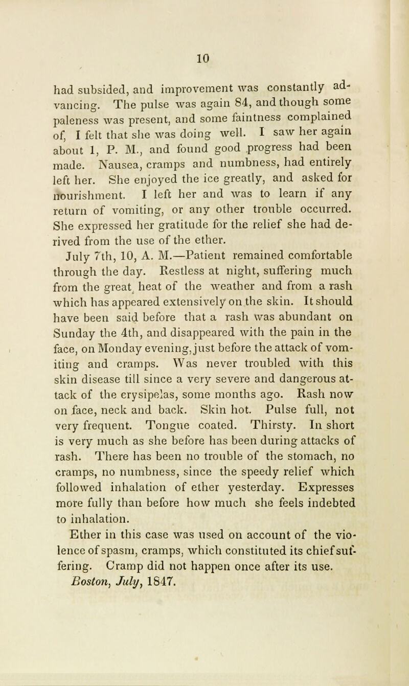 had subsided, and improvement was constantly ad- vancing. The pulse was again 84, and though some paleness was present, and some faintness complained of, I felt that she was doing well. I saw her again about 1, P. M., and found good progress had been made. Nausea, cramps and numbness, had entirely- left her. She enjoyed the ice greatly, and asked for nourishment. I left her and was to learn if any return of vomiting, or any other trouble occurred. She expressed her gratitude for the relief she had de- rived from the use of the ether. July 7th, 10, A. M.—Patient remained comfortable through the day. Restless at night, suffering much from the great heat of the weather and from a rash which has appeared extensively on the skin. It should have been said before that a rash was abundant on Sunday the 4th, and disappeared with the pain in the face, on Monday eveningjust before the attack of vom- iting and cramps. Was never troubled with this skin disease till since a very severe and dangerous at- tack of the erysipelas, some months ago. Rash now on face, neck and back. Skin hot. Pulse full, not very frequent. Tongue coated. Thirsty. In short is very much as she before has been during attacks of rash. There has been no trouble of the stomach, no cramps, no numbness, since the speedy relief which followed inhalation of ether yesterday. Expresses more fully than before how much she feels indebted to inhalation. Ether in this case was used on account of the vio- lence of spasm, cramps, which constituted its chief suf- fering. Cramp did not happen once after its use. Boston, July, 1847.