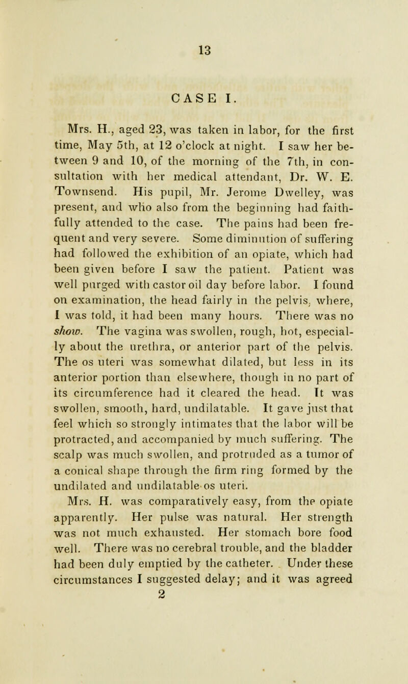 CASE I. Mrs. H., aged 23, was taken in labor, for the first time, May 5th, at 12 o'clock at night. I saw her be- tween 9 and 10, of the morning of the 7th, in con- sultation with her medical attendant, Dr. W. E. Townsend. His pupil, Mr. Jerome Dwelley, was present, and who also from the beginning had faith- fully attended to the case. The pains had been fre- quent and very severe. Some diminution of suffering had followed the exhibition of an opiate, which had been given before I saw the patient. Patient was well purged with castor oil day before labor. I found on examination, the head fairly in the pelvis, where, I was told, it had been many hours. There was no shoio. The vagina was swollen, rough, hot, especial- ly about the urethra, or anterior part of the pelvis. The os uteri was somewhat dilated, but less in its anterior portion than elsewhere, though in no part of its circumference had it cleared the head. It was swollen, smooth, hard, undilatable. It gave just that feel which so strongly intimates that the labor will be protracted, and accompanied by much suffering. The scalp was much swollen, and protruded as a tumor of a conical shape through the firm ring formed by the undilated and undilatable os uteri. Mrs. H. was comparatively easy, from the opiate apparently. Her pulse was natural. Her strength was not much exhausted. Her stomach bore food well. There was no cerebral trouble, and the bladder had been duly emptied by the catheter. Under these circumstances I suggested delay; and it was agreed 2