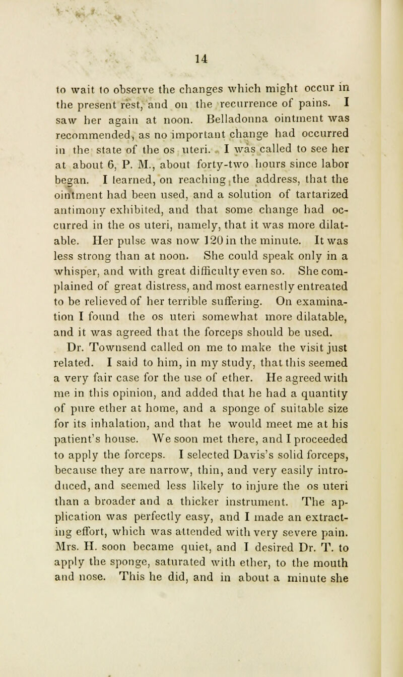 to wait to observe the changes which might occur in the present rest, and on the recurrence of pains. I saw her again at noon. Belladonna ointment was recommended, as no important change had occurred in the state of the os uteri. I was called to see her at about 6, P. M., about forty-two hours since labor began. I learned, on reaching;the address, that the ointment had been used, and a solution of tartarized antimony exhibited, and that some change had oc- curred in the os uteri, namely, that it was more dilat- able. Her pulse was now 120 in the minute. It was less strong than at noon. She could speak only in a whisper, and with great difficulty even so. She com- plained of great distress, and most earnestly entreated to be relieved of her terrible suffering. On examina- tion I found the os uteri somewhat more dilatable, and it was agreed that the forceps should be used. Dr. Townsend called on me to make the visit just related. I said to him, in my study, that this seemed a very fair case for the use of ether. He agreed with me in this opinion, and added that he had a quantity of pure ether at home, and a sponge of suitable size for its inhalation, and that he would meet me at his patient's house. We soon met there, and I proceeded to apply the forceps. I selected Davis's solid forceps, because they are narrow, thin, and very easily intro- duced, and seemed less likely to injure the os uteri than a broader and a thicker instrument. The ap- plication was perfectly easy, and I made an extract- ing effort, which was attended with very severe pain. Mrs. H. soon became quiet, and I desired Dr. T. to apply the sponge, saturated with ether, to the mouth and nose. This he did, and in about a minute she