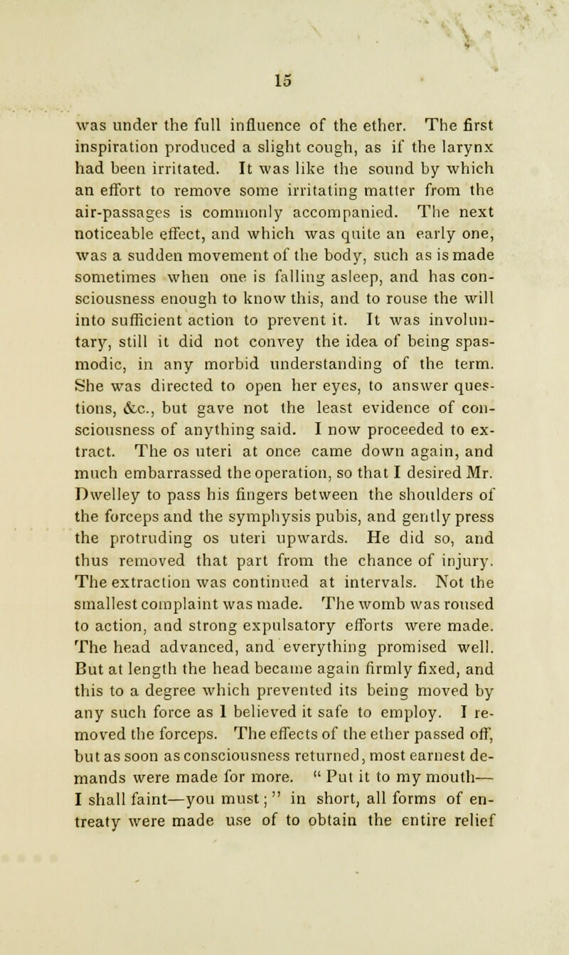 was under the full influence of the ether. The first inspiration produced a slight cough, as if the larynx had been irritated. It was like the sound by which an effort to remove some irritating matter from the air-passages is commonly accompanied. The next noticeable effect, and which was quite an early one, was a sudden movement of the body, such as is made sometimes when one is falling asleep, and has con- sciousness enough to know this, and to rouse the will into sufficient action to prevent it. It was involun- tary, still it did not convey the idea of being spas- modic, in any morbid understanding of the term. She was directed to open her eyes, to answer ques- tions, &c, but gave not the least evidence of con- sciousness of anything said. I now proceeded to ex- tract. The os uteri at once came down again, and much embarrassed the operation, so that I desired Mr. Dwelley to pass his fingers between the shoulders of the forceps and the symphysis pubis, and gently press the protruding os uteri upwards. He did so, and thus removed that part from the chance of injury. The extraction was continued at intervals. Not the smallest complaint was made. The womb was roused to action, and strong expulsatory efforts were made. The head advanced, and everything promised well. But at length the head became again firmly fixed, and this to a degree which prevented its being moved by any such force as 1 believed it safe to employ. I re- moved the forceps. The effects of the ether passed off, but as soon as consciousness returned, most earnest de- mands were made for more. Put it to my mouth— I shall faint—you must; in short, all forms of en- treaty were made use of to obtain the entire relief
