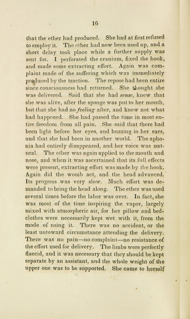 that the ether had produced. She had at first refused to employ it. The other had now been used up, and a short delay took place while a further supply was sent for. I perforated the cranium, fixed the hook, and made some extracting effort. Again was com- plaint made of the suffering which was immediately produced by the traction. The repose had been entire since consciousness had returned. She thought she was delivered. Said that she had sense, knew that she was alive, after the sponge was put to her mouth, but that she had no feeling after, and knew not what had happened. She had passed the time in most en- tire freedom from all pain. She said that there had been light before her eyes, and buzzing in her ears, and that she had been in another world. The apho- nia had entirely disappeared, and her voice was nat- ural. The ether was again applied to the mouth and nose, and when it was ascertained that its full effects were present, extracting effort was made by the hook. Again did the womb act, and the head advanced. Its progress was very slow. Much effort was de- manded to bring the head along. The ether was used several times before the labor was over. In fact, she was most of the time inspiring the vapor, largely mixed with atmospheric air, for her pillow and bed- clothes were necessarily kept wet with it, from the mode of using it. There was no accident, or the least untoward circumstance attending the delivery. There was no pain—no complaint—no resistance of the effort used for delivery. The limbs were perfectly flaccid, and it was necessary that they should be kept separate by an assistant, and the whole weight of the upper one was to be supported. She came to herself