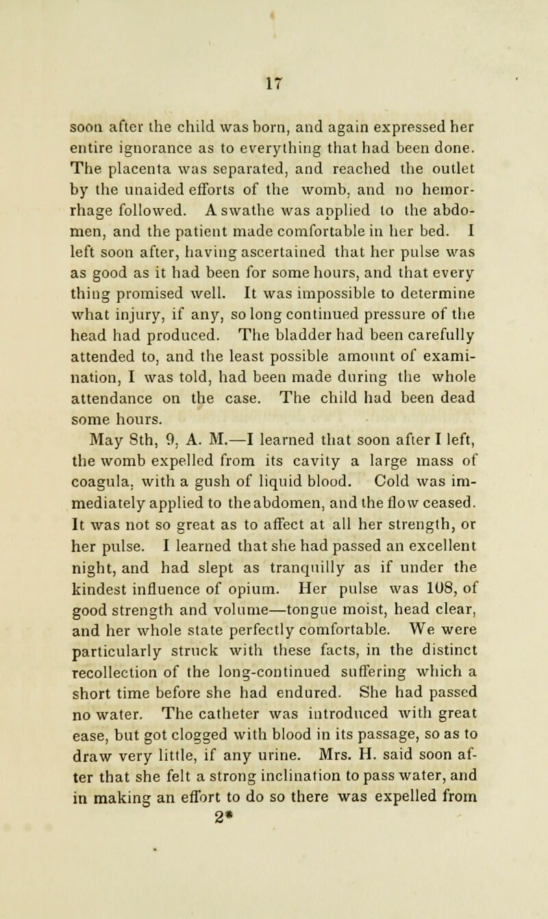 soon after the child was born, and again expressed her entire ignorance as to everything that had been done. The placenta was separated, and reached the outlet by the unaided efforts of the womb, and no hemor- rhage followed. A swathe was applied to the abdo- men, and the patient made comfortable in her bed. I left soon after, having ascertained that her pulse was as good as it had been for some hours, and that every thing promised well. It was impossible to determine what injury, if any, so long continued pressure of the head had produced. The bladder had been carefully attended to, and the least possible amount of exami- nation, I was told, had been made during the whole attendance on the case. The child had been dead some hours. May 8th, 9, A. M.—I learned that soon after I left, the womb expelled from its cavity a large mass of coagula, with a gush of liquid blood. Cold was im- mediately applied to the abdomen, and the flow ceased. It was not so great as to affect at all her strength, or her pulse. I learned that she had passed an excellent night, and had slept as tranquilly as if under the kindest influence of opium. Her pulse was 108, of good strength and volume—tongue moist, head clear, and her whole state perfectly comfortable. We were particularly struck with these facts, in the distinct recollection of the long-continued suffering which a short time before she had endured. She had passed no water. The catheter was introduced with great ease, but got clogged with blood in its passage, so as to draw very little, if any urine. Mrs. H. said soon af- ter that she felt a strong inclination to pass water, and in making an effort to do so there was expelled from 2*