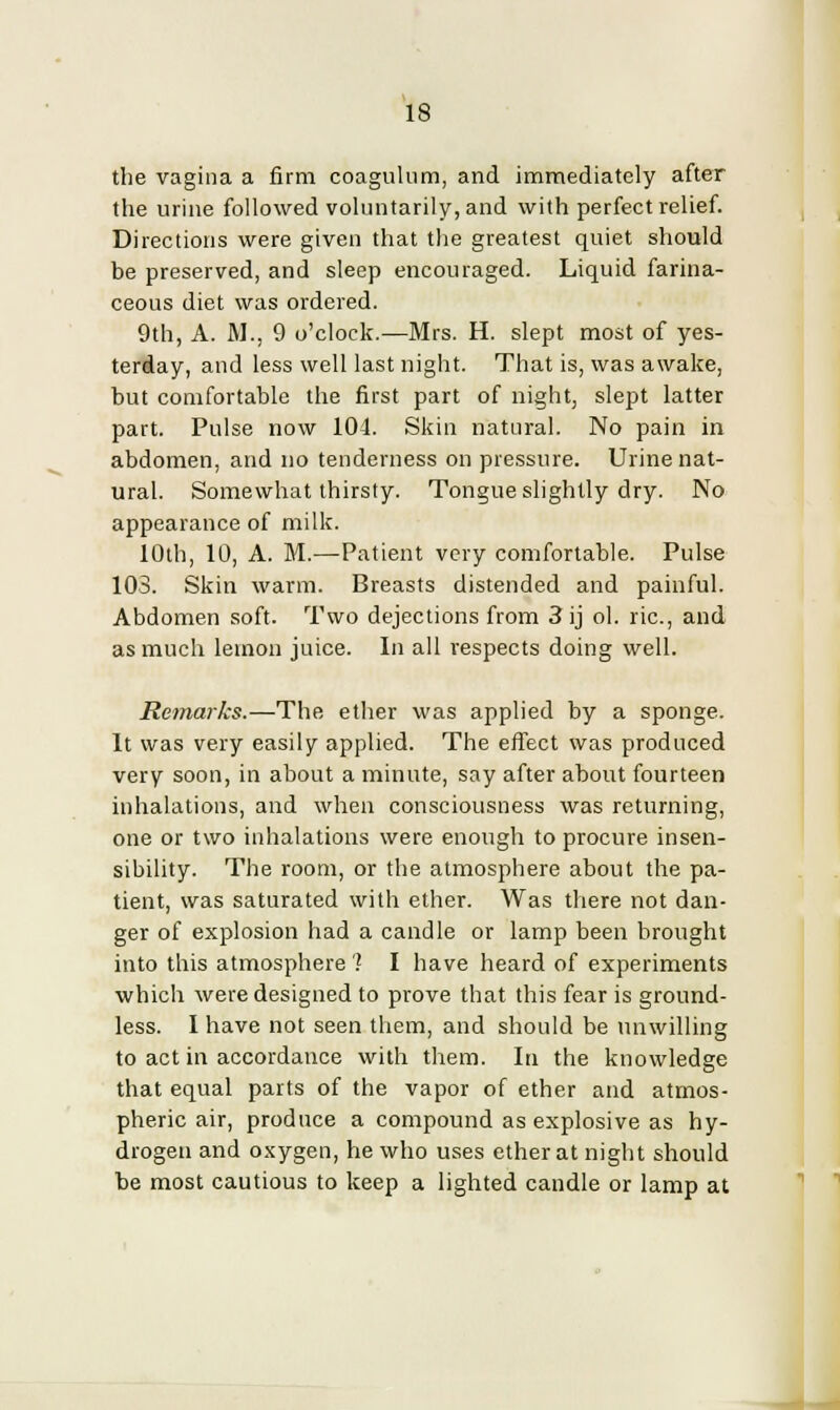the vagina a firm coagulum, and immediately after the urine followed voluntarily, and with perfect relief. Directions were given that the greatest quiet should be preserved, and sleep encouraged. Liquid farina- ceous diet was ordered. 9th, A. M.j 9 o'clock.—Mrs. H. slept most of yes- terday, and less well last night. That is, was awake, but comfortable the first part of night, slept latter part. Pulse now 104. Skin natural. No pain in abdomen, and no tenderness on pressure. Urine nat- ural. Somewhat thirsty. Tongue slightly dry. No appearance of milk. 10th, 10, A. M.—Patient very comfortable. Pulse 103. Skin warm. Breasts distended and painful. Abdomen soft. Two dejections from 3 ij ol. lie, and as much lemon juice. In all respects doing well. Remarks.—The ether was applied by a sponge. It was very easily applied. The effect was produced very soon, in about a minute, say after about fourteen inhalations, and when consciousness was returning, one or two inhalations were enough to procure insen- sibility. The room, or the atmosphere about the pa- tient, was saturated with ether. Was there not dan- ger of explosion had a candle or lamp been brought into this atmosphere'? I have heard of experiments which were designed to prove that this fear is ground- less. I have not seen them, and should be unwilling to act in accordance with them. In the knowledge that equal parts of the vapor of ether and atmos- pheric air, produce a compound as explosive as hy- drogen and oxygen, he who uses ether at night should be most cautious to keep a lighted candle or lamp at