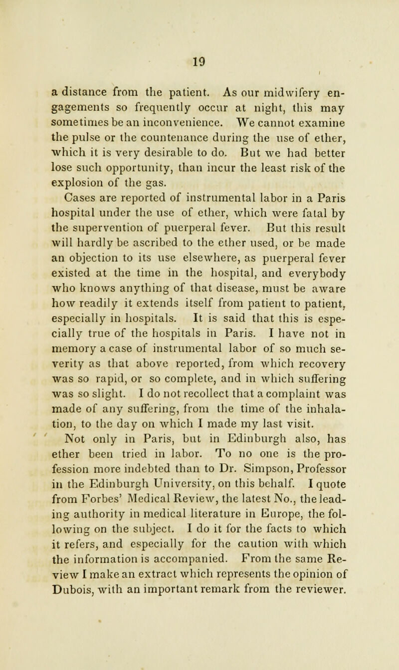 a distance from the patient. As our midwifery en- gagements so frequently occur at night, this may sometimes be an inconvenience. We cannot examine the pulse or the countenance during the use of ether, which it is very desirable to do. But we had better lose such opportunity, than incur the least risk of the explosion of the gas. Cases are reported of instrumental labor in a Paris hospital under the use of ether, which were fatal by the supervention of puerperal fever. But this result will hardly be ascribed to the ether used, or be made an objection to its use elsewhere, as puerperal fever existed at the time in the hospital, and everybody who knows anything of that disease, must be aware how readily it extends itself from patient to patient, especially in hospitals. It is said that this is espe- cially true of the hospitals in Paris. I have not in memory a case of instrumental labor of so much se- verity as that above reported, from which recovery was so rapid, or so complete, and in which suffering was so slight. I do not recollect that a complaint was made of any suffering, from the time of the inhala- tion, to the day on which I made my last visit. Not only in Paris, but in Edinburgh also, has ether been tried in labor. To no one is the pro- fession more indebted than to Dr. Simpson, Professor in the Edinburgh University, on this behalf. I quote from Forbes' Medical Review, the latest No., the lead- ing authority in medical literature in Europe, the fol- lowing on the subject. I do it for the facts to which it refers, and especially for the caution with which the information is accompanied. From the same Re- view I make an extract which represents the opinion of Dubois, with an important remark from the reviewer.
