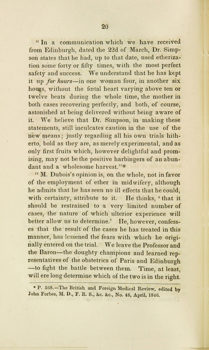  In a communication which we have received from Edinburgh, dated the 22d of March, Dr. Simp- son states that he had, up to that date, used etheriza- tion some forty or fifty times, with the most perfect safety and success. We understand that he has kept it up for hours—in one woman four, in another six hours, without the fcetal heart varying above ten or twelve beats during the whole time, the mother in both cases recovering perfectly, and both, of course, astonished at being delivered without being aware of it. We believe that Dr. Simpson, in making these statements, still inculcates caution in the use of the new means; justly regarding all his own trials hith- erto, bold as they are, as merely experimental, and as only first fruits which, however delightful and prom- ising, may not be the positive harbingers of an abun- dant and a wholesome harvest.*  M. Dubois's opinion is, on the whole, not in favor of the employment of ether in midwifery, although he admits that he has seen no ill effects that he could, with certainty, attribute to it. He thinks, ' that it should be restrained to a very limited number of cases, the nature of which ulterior experience will better allow us to determine.' He, however, confess- es that the result of the cases he has treated in this manner, has lessened the fears with which he origi- nally entered on the trial. We leave the Professor and the Baron—the doughty champions and learned rep- resentatives of the obstetrics of Paris and Edinburgh —to fight the battle between them. Time, at least, will ere long determine which of the two is in the right. * P. 568.—The British and Foreign Medical Review, edited by John Forbes, M. D., F. E. S., &c. &c, No. 46, April, 1846.