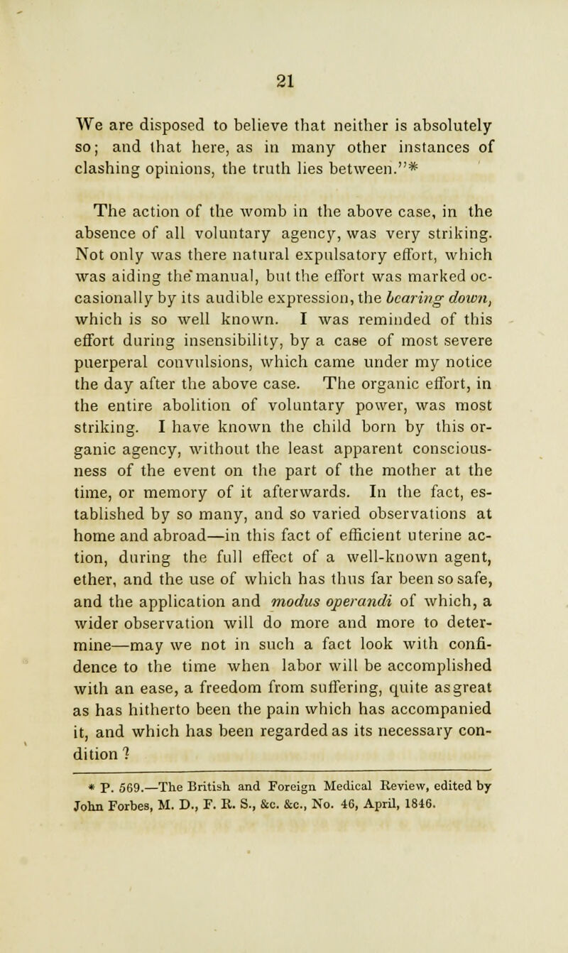 We are disposed to believe that neither is absolutely so; and that here, as in many other instances of clashing opinions, the truth lies between.* The action of the womb in the above case, in the absence of all voluntary agency, was very striking. Not only was there natural expnlsatory effort, which was aiding themanual, but the effort was marked oc- casionally by its audible expression, the bearing down, which is so well known. I was reminded of this effort during insensibility, by a case of most severe puerperal convulsions, which came under my notice the day after the above case. The organic effort, in the entire abolition of voluntary power, was most striking. I have known the child born by this or- ganic agency, without the least apparent conscious- ness of the event on the part of the mother at the time, or memory of it afterwards. In the fact, es- tablished by so many, and so varied observations at home and abroad—in this fact of efficient uterine ac- tion, during the full effect of a well-known agent, ether, and the use of which has thus far been so safe, and the application and modus operandi of which, a wider observation will do more and more to deter- mine—may we not in such a fact look with confi- dence to the time when labor will be accomplished with an ease, a freedom from suffering, quite as great as has hitherto been the pain which has accompanied it, and which has been regarded as its necessary con- dition 1 * P. 569.—The British and Foreign Medical Keview, edited by- John Forbes, M. D., F. E. S., &c. &c, No. 46, April, 1846.