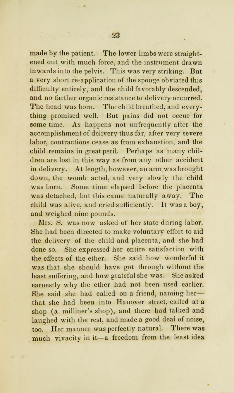 made by the patient. The lower limbs were straight- ened out with much force, and the instrument drawn inwards into the pelvis. This was very striking. But a very short re-application of the sponge obviated this difficulty entirely, and the child favorably descended, and no farther organic resistance to delivery occurred. The head was born. The child breathed, and every- thing promised well. But pains did not occur for some time. As happens not unfrequently after the accomplishment of delivery thus far, after very severe labor, contractions cease as from exhaustion, and the child remains in great peril. Perhaps as many chil- dren are lost in this way as from any other accident in delivery. At length, however, an arm was brought down, the womb acted, and very slowly the child was born. Some time elapsed before the placenta was detached, but this came naturally away. The child was alive, and cried sufficiently. It was a boy, and weighed nine pounds. Mrs. S. was now asked of her state during labor. She had been directed to make voluntary effort to aid the delivery of the child and placenta, and she had done so. She expressed her entire satisfaction with the effects of the ether. She said how wonderful it was that she should have got through without the least suffering, and how grateful she was. She asked earnestly why the ether had not been used earlier. She said she had called on a friend, naming her— that she had been into Hanover street, called at a shop (a milliner's shop), and there had talked and laughed with the rest, and made a good deal of noise, too. Her manner was perfectly natural. There was much vivacity in it—a freedom from the least idea
