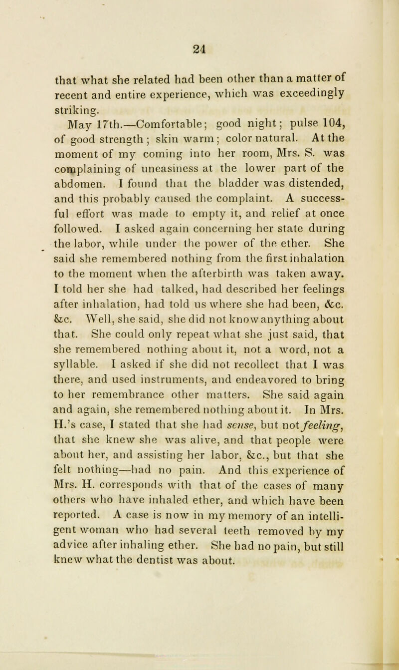 that what she related had been other than a matter of recent and entire experience, which was exceedingly striking. May 17th.—Comfortable; goodnight; pulse 104, of good strength ; skin warm ; color natural. At the moment of my coming into her room, Mrs. S. was complaining of uneasiness at the lower part of the abdomen. I found that the bladder was distended, and this probably caused the complaint. A success- ful effort was made to empty it, and relief at once followed. I asked again concerning her state during the labor, while under the power of the ether. She said she remembered nothing from the first inhalation to the moment when the afterbirth was taken away. I told her she had talked, had described her feelings after inhalation, had told us where she had been, (fcc. he. Well, she said, she did not knowanything about that. She could only repeat what she just said, that she remembered nothing about it, not a word, not a syllable. I asked if she did not recollect that I was there, and used instruments, and endeavored to bring to her remembrance other matters. She said again and again, she remembered nothing about it. In Mrs. H.'s case, I stated that she had sense, but not feeling, that she knew she was alive, and that people were about her, and assisting her labor, fee, but that she felt nothing—had no pain. And this experience of Mrs. H. corresponds with that of the cases of many others who have inhaled ether, and which have been reported. A case is now in my memory of an intelli- gent woman who had several teeth removed by my advice after inhaling ether. She had no pain, but still knew what the dentist was about.