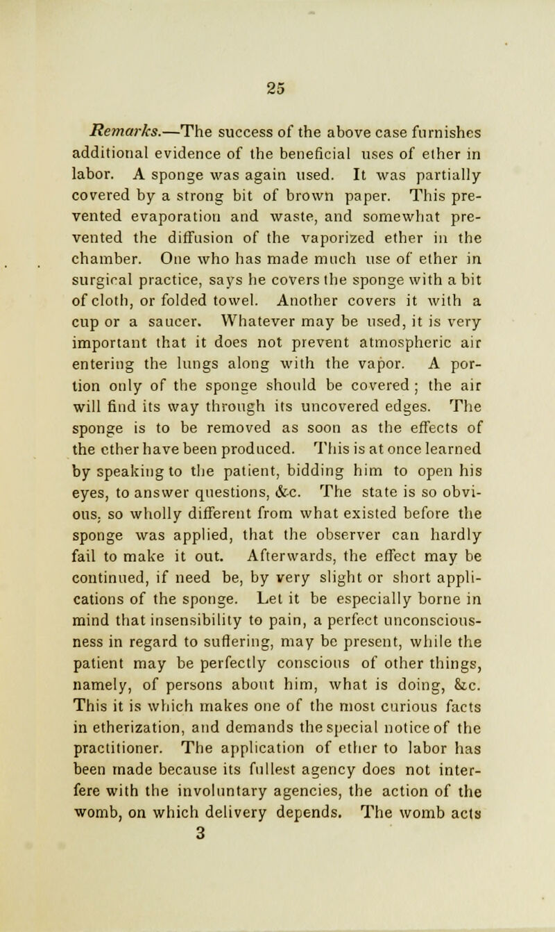 Remarks.—The success of the above case furnishes additional evidence of the beneficial uses of ether in labor. A sponge was again used. It was partially covered by a strong bit of brown paper. This pre- vented evaporation and waste, and somewhat pre- vented the diffusion of the vaporized ether in the chamber. One who has made much use of ether in surgical practice, says he covers the sponge with a bit of cloth, or folded towel. Another covers it with a cup or a saucer. Whatever may be used, it is very important that it does not prevent atmospheric air entering the lungs along with the vapor. A por- tion only of the sponge should be covered ; the air will find its way through its uncovered edges. The sponge is to be removed as soon as the effects of the ether have been produced. This is at once learned by speaking to the patient, bidding him to open his eyes, to answer questions, &-c. The state is so obvi- ous, so wholly different from what existed before the sponge was applied, that the observer can hardly fail to make it out. Afterwards, the effect may be continued, if need be, by very slight or short appli- cations of the sponge. Let it be especially borne in mind that insensibility to pain, a perfect unconscious- ness in regard to suffering, may be present, while the patient may be perfectly conscious of other things, namely, of persons about him, what is doing, &c. This it is which makes one of the most curious facts in etherization, and demands the special notice of the practitioner. The application of ether to labor has been made because its fullest agency does not inter- fere with the involuntary agencies, the action of the womb, on which delivery depends. The womb acts 3