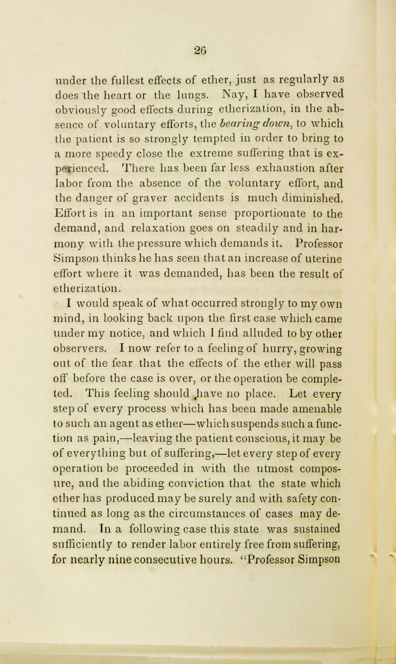 under the fullest effects of ether, just as regularly as does the heart or the lungs. Nay, I have observed obviously good effects during etherization, in the ab- sence of voluntary efforts, the bearing down, to which the patient is so strongly tempted in order to bring to a more speedy close the extreme suffering that is ex- perienced. There has been far less exhaustion after labor from the absence of the voluntary effort, and the danger of graver accidents is much diminished. Effort is in an important sense proportionate to the demand, and relaxation goes on steadily and in har- mony with the pressure which demands it. Professor Simpson thinks he has seen that an increase of uterine effort where it was demanded, has been the result of etherization. I would speak of what occurred strongly to my own mind, in looking back upon the first case which came under my notice, and which I find alluded to by other observers. I now refer to a feeling of hurry, growing out of the fear that the effects of the ether will pass off before the case is over, or the operation be comple- ted. This feeling should .have no place. Let every step of every process which has been made amenable to such an agent as ether—which suspends such a func- tion as pain,—leaving the patient conscious, it may be of everything but of suffering,—let every step of every operation be proceeded in with the utmost compos- ure, and the abiding conviction that the state which ether has produced may be surely and with safety con- tinued as long as the circumstances of cases may de- mand. In a following case this state was sustained sufficiently to render labor entirely free from suffering, for nearly nine consecutive hours. Professor Simpson
