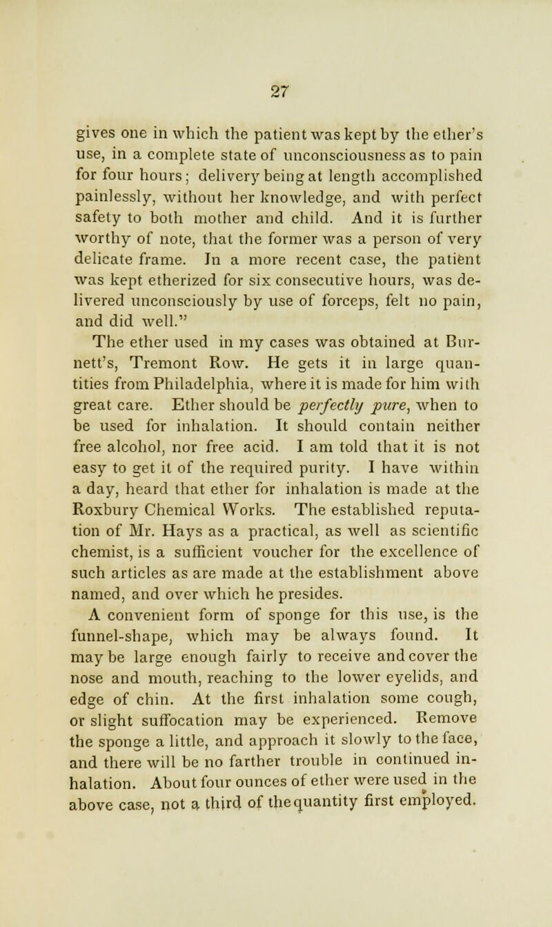 gives one in which the patient was kept by the ether's use, in a complete state of unconsciousness as to pain for four hours; delivery being at length accomplished painlessly, without her knowledge, and with perfect safety to both mother and child. And it is further worthy of note, that the former was a person of very delicate frame. In a more recent case, the patient was kept etherized for six consecutive hours, was de- livered unconsciously by use of forceps, felt no pain, and did well. The ether used in my cases was obtained at Bur- nett's, Tremont Row. He gets it in large quan- tities from Philadelphia, where it is made for him with great care. Ether should be perfectly pure, when to be used for inhalation. It should contain neither free alcohol, nor free acid. I am told that it is not easy to get it of the required purity. I have within a day, heard that ether for inhalation is made at the Roxbury Chemical Works. The established reputa- tion of Mr. Hays as a practical, as well as scientific chemist, is a sufficient voucher for the excellence of such articles as are made at the establishment above named, and over which he presides. A convenient form of sponge for this use, is the funnel-shape, which may be always found. It maybe large enough fairly to receive and cover the nose and mouth, reaching to the lower eyelids, and edge of chin. At the first inhalation some cough, or slight suffocation may be experienced. Remove the sponge a little, and approach it slowly to the face, and there will be no farther trouble in continued in- halation. About four ounces of ether were used in the above case, not a third of the quantity first employed.