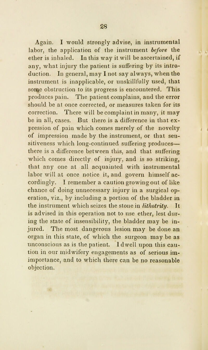 2S Again. I would strongly advise, in instrumental labor, the application of the instrument before the ether is inhaled. In this way it will be ascertained, if any, what injury the patient is suffering by its intro- duction. In general, may I not say always, when the instrument is inapplicable, or unskillfully used, that some obstruction to its progress is encountered. This produces pain. The patient complains, and the error should be at once corrected, or measures taken for its correction. There will be complaint in many, it may be in all, cases. But there is a difference in that ex- pression of pain which comes merely of the novelty of impression made by the instrument, or that sen- sitiveness which long-continued suffering produces— there is a difference between this, and that suffering which comes directly of injury, and is so striking, that any one at all acquainted with instrumental labor will at once notice it, and govern himself ac- cordingly. I remember a caution growing out of like chance of doing unnecessary injury in a surgical op- eration, viz., by including a portion of the bladder in the instrument which seizes the stone in lithotrity. It is advised in this operation not to use ether, lest dur- ing the state of insensibility, the bladder may be in- jured. The most dangerous lesion may be done an organ in this state, of which the surgeon may be as unconscious as is the patient. I dwell upon this cau- tion in our midwifery engagements as of serious un- importance, and to which there ca,n be no reasonable objection,
