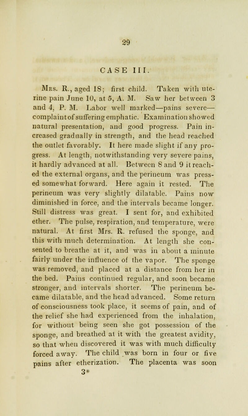 CASE III. Mrs. R., aged 18; first child. Taken with ute- rine pain June 10, at 5, A. M. Saw her between 3 and 4, P. M. Labor well marked—pains severe— complaint of suffering emphatic. Examination showed natural presentation, and good progress. Pain in- creased gradually in strength, and the head reached the outlet favorably. It here made slight if any pro- gress. At length, notwithstanding very severe pains, it hardly advanced at all. Between 8 and 9 it reach- ed the external organs, and the perineum was press- ed somewhat forward. Here again it rested. The perineum was very slightly dilatable. Pains now diminished in force, and the intervals became longer. Still distress was great. I sent for, and exhibited ether. The pulse, respiration, and temperature, were natural. At first Mrs. R. refused the sponge, and this with much determination. At length she con- sented to breathe at it, and was in about a minute fairly under the influence of the vapor. The sponge was removed, and placed at a distance from her in the bed. Pains continued regular, and soon became stronger, and intervals shorter. The perineum be- came dilatable, and the head advanced. Some return of consciousness took place, it seems of pain, and of the relief she had experienced from the inhalation, for without being seen she got possession of the sponge, and breathed at it with the greatest avidity, so that when discovered it was with much difficulty forced away. The child was born in four or five pains after etherization. The placenta was soon 3*
