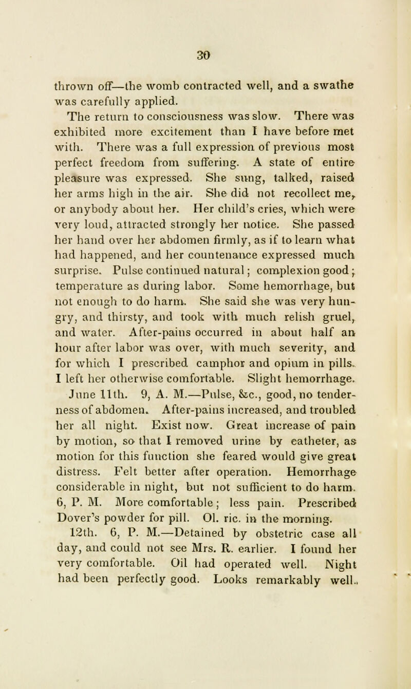 thrown off—the womb contracted well, and a swathe was carefully applied. The return to consciousness was slow. There was exhibited more excitement than I have before met with. There was a full expression of previous most perfect freedom from suffering. A state of entire pleasure was expressed. She sivng, talked, raised her arms high in the air. She did not recollect me, or anybody about her. Her child's cries, which were very loud, attracted strongly her notice. She passed her hand over her abdomen firmly, as if to learn what had happened, and her countenance expressed much surprise. Pulse continued natural; complexion good; temperature as during labor. Some hemorrhage, but not enough to do harm. She said she was very hun- gry, and thirsty, and took with much relish gruel, and water. After-pains occurred in about half an hour after labor was over, with much severity, and for which I prescribed camphor and opium in pills. I left her otherwise comfortable. Slight hemorrhage. June 11th. 9, A. M.—Pulse, &ic, good, no tender- ness of abdomen. After-pains increased, and troubled her all night. Exist now. Great increase of pain by motion, so that I removed urine by catheter, as motion for this function she feared would give great distress. Felt better after operation. Hemorrhage considerable in night, but not sufficient to do harm. 6, P. M. More comfortable ; less pain. Prescribed Dover's powder for pill. 01. ric. in the morning. 12th. 6, P. M.—Detained by obstetric case all day, and could not see Mrs. R. earlier. I found her very comfortable. Oil had operated well. Night had been perfectly good. Looks remarkably well..