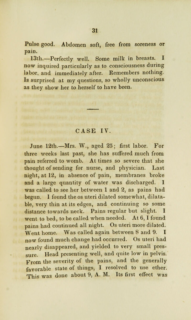 Pulse good. Abdomen soft, free from soreness or pain. 13th.—Perfectly well. Some milk in breasts. I now inquired particularly as to consciousness during labor, and immediately after. Remembers nothing. Is surprised at my questions, so wholly unconscious as they show her to herself to have been. CASE IV. June 12th.—Mrs. W., aged 25; first labor. For three weeks last past, she has suffered much from pain referred to womb. At times so severe that she thought of sending for nurse, and physician. Last night, at 12, in absence of pain, membranes broke and a large quantity of water was discharged. I was called to see her between 1 and 2, as pains had begun. I found the os uteri dilated somewhat, dilata- ble, very thin at its edges, and continuing so some distance towards neck. Pains regular but slight. I went to bed, to be called when needed. At 6,1 found pains had continued all night. Os uteri more dilated. Went home. Was called again between 8 and 9. I now found much change had occurred. Os uteri had nearly disappeared, and yielded to very small pres- sure. Head presenting well, and quite low in pelvis. From the severity of the pains, and the generally favorable state of things, I resolved to use ether. This was done about 9, A. M. Its first effect was