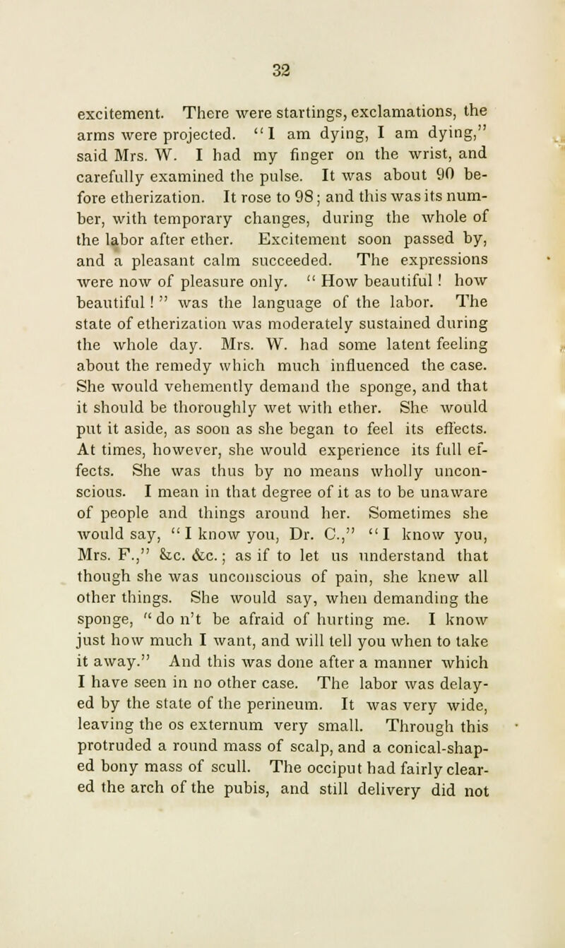 excitement. There were startings, exclamations, the arms were projected. I am dying, I am dying, said Mrs. W. I had my finger on the wrist, and carefully examined the pulse. It was about 90 be- fore etherization. It rose to 98; and this was its num- ber, with temporary changes, during the whole of the labor after ether. Excitement soon passed by, and a pleasant calm succeeded. The expressions were now of pleasure only. How beautiful! how beautiful! was the language of the labor. The state of etherization was moderately sustained during the whole day. Mrs. W. had some latent feeling about the remedy which much influenced the case. She would vehemently demand the sponge, and that it should be thoroughly wet with ether. She would put it aside, as soon as she began to feel its effects. At times, however, she would experience its full ef- fects. She was thus by no means wholly uncon- scious. I mean in that degree of it as to be unaware of people and things around her. Sometimes she would say, I know you, Dr. C, I know you, Mrs. F., Stc. &c.; as if to let us understand that though she was unconscious of pain, she knew all other things. She would say, when demanding the sponge, do n't be afraid of hurting me. I know just how much I want, and will tell you when to take it away. And this was done after a manner which I have seen in no other case. The labor was delay- ed by the state of the perineum. It was very wide, leaving the os externum very small. Through this protruded a round mass of scalp, and a conical-shap- ed bony mass of scull. The occiput had fairly clear- ed the arch of the pubis, and still delivery did not