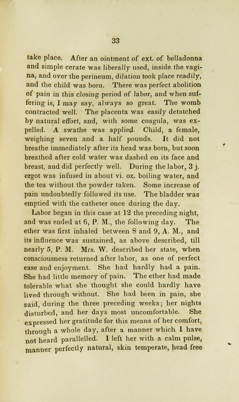 take place. After an ointment of ext. of belladonna and simple cerate was liberally used, inside the vagi- na, and over the perineum, dilation took place readily, and the child was born. There was perfect abolition of pain in this closing period of labor, and when suf- fering is, I may say, always so great. The womb contracted well. The placenta was easily detatched by natural effort, and, with some coagula, was ex- pelled. A swathe was applied- Child, a female, weighing seven and a half pounds. It did not breathe immediately after its head was born, but soon breathed after cold water was dashed on its face and breast, and did perfectly well. During the labor, 3 j. ergot was infused in about vi. oz. boiling water, and the tea without the powder taken. Some increase of pain undoubtedly followed its use. The bladder was emptied with the catheter once during the day. Labor began in this case at 12 the preceding night, and was ended at 6, P. M., the following day. The ether was first inhaled between 8 and 9, A. M., and its influence was sustained, as above described, till nearly 5, P. M. Mrs. W. described her state, when consciousness returned after labor, as one of perfect ease and enjoyment. She had hardly had a pain. She had little memory of pain. The ether had made tolerable what she thought she could hardly have lived through without. She had been in pain, she said, during the three preceding weeks; her nights disturbed, and her days most uncomfortable. She expressed her gratitude for this means of her comfort, through a whole day, after a manner which I have not heard parallelled. I left her with a calm pulse, manner perfectly natural, skin temperate, head free