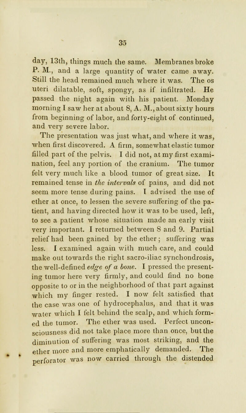 day, 13th, things much the same. Membranes broke P. M., and a large quantity of water came away. Still the head remained much where it was. The os uteri dilatable, soft, spongy, as if infiltrated. He passed the night again with his patient. Monday morning I saw her at about 8, A. M., about sixty hours from beginning of labor, and forty-eight of continued, and very severe labor. The presentation was just what, and where it was, when first discovered. A firm, somewhat elastic tumor filled part of the pelvis. I did not, at my first exami- nation, feel any portion of the cranium. The tumor felt very much like a blood tumor of great size. It remained tense in the intervals of pains, and did not seem more tense during pains. I advised the use of ether at once, to lessen the severe suffering of the pa- tient, and having directed how it was to be used, left, to see a patient whose situation made an early visit very important. I returned between 8 and 9. Partial relief had been gained by the ether; suffering was less. I examined again with much care, and could make out towards the right sacro-iliac synchondrosis, the well-defined edge of a bone. I pressed the present- ing tumor here very firmly, and could find no bone opposite to or in the neighborhood of that part against which my finger rested. I now felt satisfied that the case was one of hydrocephalus, and that it was water which I felt behind the scalp, and which form- ed the tumor. The ether was used. Perfect uncon- sciousness did not take place more than once, but the diminution of suffering was most striking, and the ether more and more emphatically demanded. The perforator was now carried through the distended