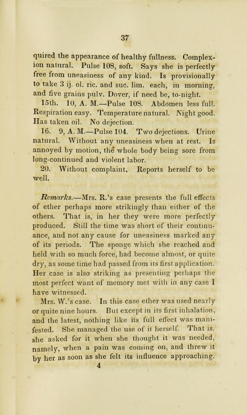 quired the appearance of healthy fullness. Complex- ion natural. Pulse 108, soft. Says she is perfectly free from uneasiness of any kind. Is provisionally to take 3 ij. ol. ric. and sue. lim. each, in morning, and five grains pulv. Dover, if need be, to-night. 15th. 10, A. M.—Pulse 108. Abdomen less full. Respiration easy. Temperature natural. Night good. Has taken oil. No dejection. 16. 9, A.M.—Pulse 104. Two dejections. Urine natural. Without any uneasiness when at rest. Is annoyed by motion, the whole body being sore from long-continued and violent labor. 20. Without complaint. Reports herself to be well. Remarks.—Mrs. R.'s case presents the full effects of ether perhaps more strikingly than either of the others. That is, in her they were more perfectly produced. Still the time was short of their continu- ance, and not any cause for uneasiness marked any of its periods. The sponge which she reached and held with so much force, had become almost, or quite dry, as some time had passed from its first application. Her case is also striking as presenting perhaps the most perfect want of memory met with in any case I have witnessed. Mrs. W.'s case. In this case ether was used nearly or quite nine hours. But except in its first inhalation, and the latest, nothing like its full effect was mani- fested. She managed the use of it herself. That is. she asked for it when she thought it was needed, namely, when a pain was coming on, and threw it by her as soon as she felt its influence approaching.