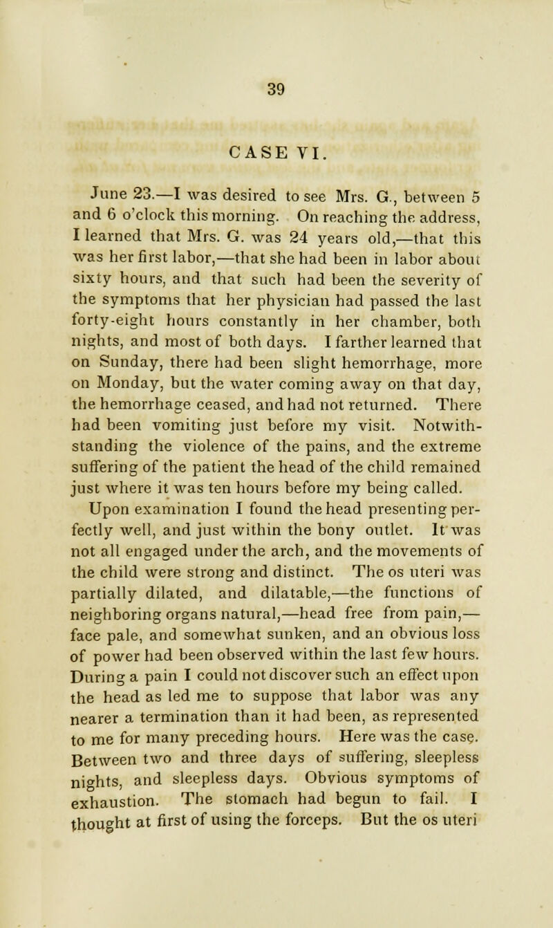 CASE VI. June 23.—I was desired to see Mrs. G., between 5 and 6 o'clock this morning. On reaching the address, I learned that Mrs. G. was 24 years old,—that this was her first labor,—that she had been in labor about sixty hours, and that such had been the severity of the symptoms that her physician had passed the last forty-eight hours constantly in her chamber, both nights, and most of both days. I farther learned that on Sunday, there had been slight hemorrhage, more on Monday, but the water coming away on that day, the hemorrhage ceased, and had not returned. There had been vomiting just before my visit. Notwith- standing the violence of the pains, and the extreme suffering of the patient the head of the child remained just where it was ten hours before my being called. Upon examination I found the head presenting per- fectly well, and just within the bony outlet. It was not all engaged under the arch, and the movements of the child were strong and distinct. The os uteri was partially dilated, and dilatable,—the functions of neighboring organs natural,—head free from pain,— face pale, and somewhat sunken, and an obvious loss of power had been observed within the last few hours. During a pain I could not discover such an effect upon the head as led me to suppose that labor was any nearer a termination than it had been, as represented to me for many preceding hours. Here was the case. Between two and three days of suffering, sleepless nights, and sleepless days. Obvious symptoms of exhaustion. The stomach had begun to fail. I thought at first of using the forceps. But the os uteri