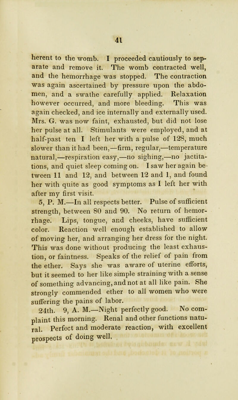 herent to the womb. I proceeded cautiously to sep- arate and remove it. The womb contracted well, and the hemorrhage was stopped. The contraction was again ascertained by pressure upon the abdo- men, and a swathe carefully applied. Relaxation however occurred, and more bleeding. This was again checked, and ice internally and externally used. Mrs. G. was now faint, exhausted, but did not lose her pulse at all. Stimulants were employed, and at half-past ten I left her with a pulse of 128, much slower than it had been,—firm, regular,—temperature natural,—respiration easy,—no sighing,—no jactita- tions, and quiet sleep coming on. I saw her again be- tween 11 and 12, and between 12 and 1, and found her with quite as good symptoms as I left her with after my first visit. 5, P. M.—In all respects better. Pulse of sufficient strength, between 80 and 90. No return of hemor- rhage. Lips, tongue, and cheeks, have sufficient color. Reaction well enough established to allow of moving her, and arranging her dress for the night. This was done without producing the least exhaus- tion, or faintness. Speaks of the relief of pain from the ether. Says she was aware of uterine efforts, but it seemed to her like simple straining with a sense of something advancing, and not at all like pain. She strongly commended ether to all women who were suffering the pains of labor. 24th. 9, A. M.—Night perfectly good. No com- plaint this morning. Renal and other functions natu- ral. Perfect and moderate reaction, with excellent prospeots of doing well.
