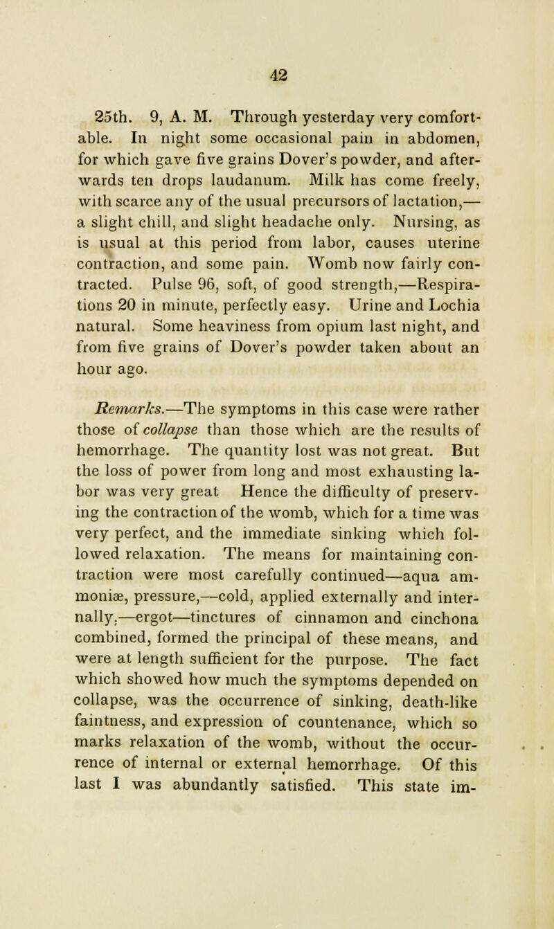 able. In night some occasional pain in abdomen, for which gave five grains Dover's powder, and after- wards ten drops laudanum. Milk has come freely, with scarce any of the usual precursors of lactation,— a slight chill, and slight headache only. Nursing, as is usual at this period from labor, causes uterine contraction, and some pain. Womb now fairly con- tracted. Pulse 96, soft, of good strength,—Respira- tions 20 in minute, perfectly easy. Urine and Lochia natural. Some heaviness from opium last night, and from five grains of Dover's powder taken about an hour ago. Remarks.—The symptoms in this case were rather those of collapse than those which are the results of hemorrhage. The quantity lost was not great. But the loss of power from long and most exhausting la- bor was very great Hence the difficulty of preserv- ing the contraction of the womb, which for a time was very perfect, and the immediate sinking which fol- lowed relaxation. The means for maintaining con- traction were most carefully continued—aqua am- moniae, pressure,—cold, applied externally and inter- nally.—ergot—tinctures of cinnamon and cinchona combined, formed the principal of these means, and were at length sufficient for the purpose. The fact which showed how much the symptoms depended on collapse, was the occurrence of sinking, death-like faintness, and expression of countenance, which so marks relaxation of the womb, without the occur- rence of internal or external hemorrhage. Of this last I was abundantly satisfied. This state im-