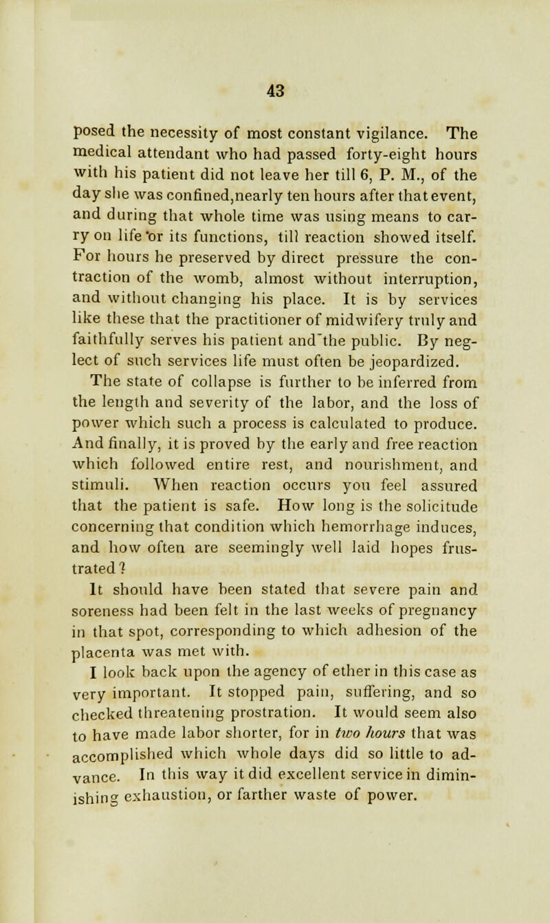 posed the necessity of most constant vigilance. The medical attendant who had passed forty-eight hours with his patient did not leave her till 6, P. M., of the day slie was confined,nearly ten hours after that event, and during that whole time was using means to car- ry on life'or its functions, till reaction showed itself. For hours he preserved by direct pressure the con- traction of the womb, almost without interruption, and without changing his place. It is by services like these that the practitioner of midwifery truly and faithfully serves his patient and'the public. By neg- lect of such services life must often be jeopardized. The state of collapse is further to be inferred from the length and severity of the labor, and the loss of power which such a process is calculated to produce. And finally, it is proved by the early and free reaction which followed entire rest, and nourishment, and stimuli. When reaction occurs you feel assured that the patient is safe. How long is the solicitude concerning that condition which hemorrhage induces, and how often are seemingly well laid hopes frus- trated? It should have been stated that severe pain and soreness had been felt in the last weeks of pregnancy in that spot, corresponding to which adhesion of the placenta was met with. I look back upon the agency of ether in this case as very important. It stopped pain, suffering, and so checked threatening prostration. It would seem also to have made labor shorter, for in two hours that was accomplished which whole days did so little to ad- vance. In this way it did excellent service in dimin- ishing exhaustion, or farther waste of power.