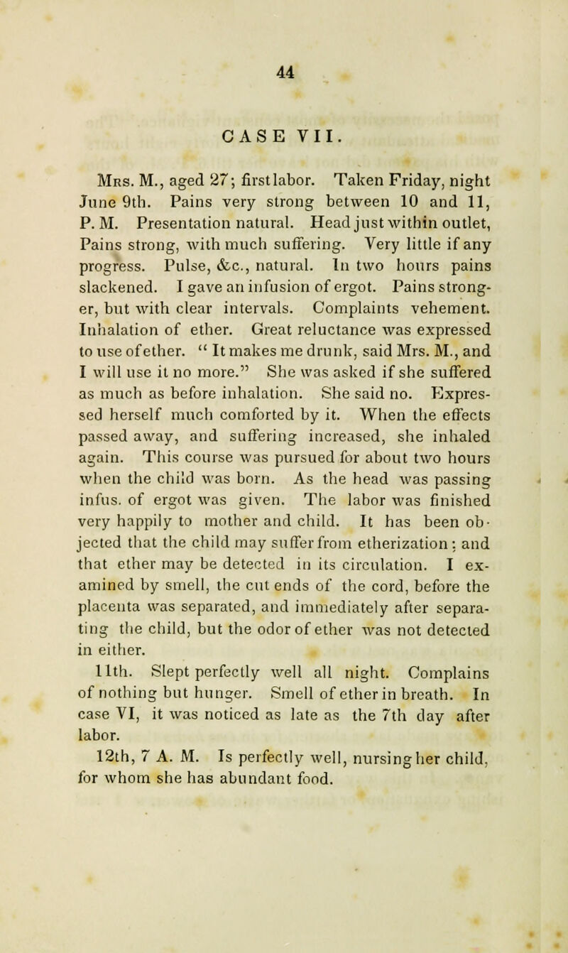 CASE VII. Mrs. M., aged 27; firstlabor. Taken Friday, night June 9th. Pains very strong between 10 and 11, P.M. Presentation natural. Head just within outlet, Pains strong, with much suffering. Very little if any progress. Pulse, &c, natural. In two hours pains slackened. I gave an infusion of ergot. Pains strong- er, but with clear intervals. Complaints vehement. Inhalation of ether. Great reluctance was expressed to use of ether. It makes me drunk, said Mrs. M., and I will use it no more. She was asked if she suffered as much as before inhalation. She said no. Expres- sed herself much comforted by it. When the effects passed away, and suffering increased, she inhaled again. This course was pursued for about two hours when the child was born. As the head was passing infus. of ergot was given. The labor was finished very happily to mother and child. It has been ob- jected that the child may suffer from etherization: and that ether may be detected in its circulation. I ex- amined by smell, the cut ends of the cord, before the placenta was separated, and immediately after separa- ting the child, but the odor of ether was not detected in either. 11th. Slept perfectly well all night. Complains of nothing but hunger. Smell of ether in breath. In case VI, it was noticed as late as the 7th day after labor. 12th, 7 A. M. Is perfectly well, nursing her child, for whom she has abundant food.