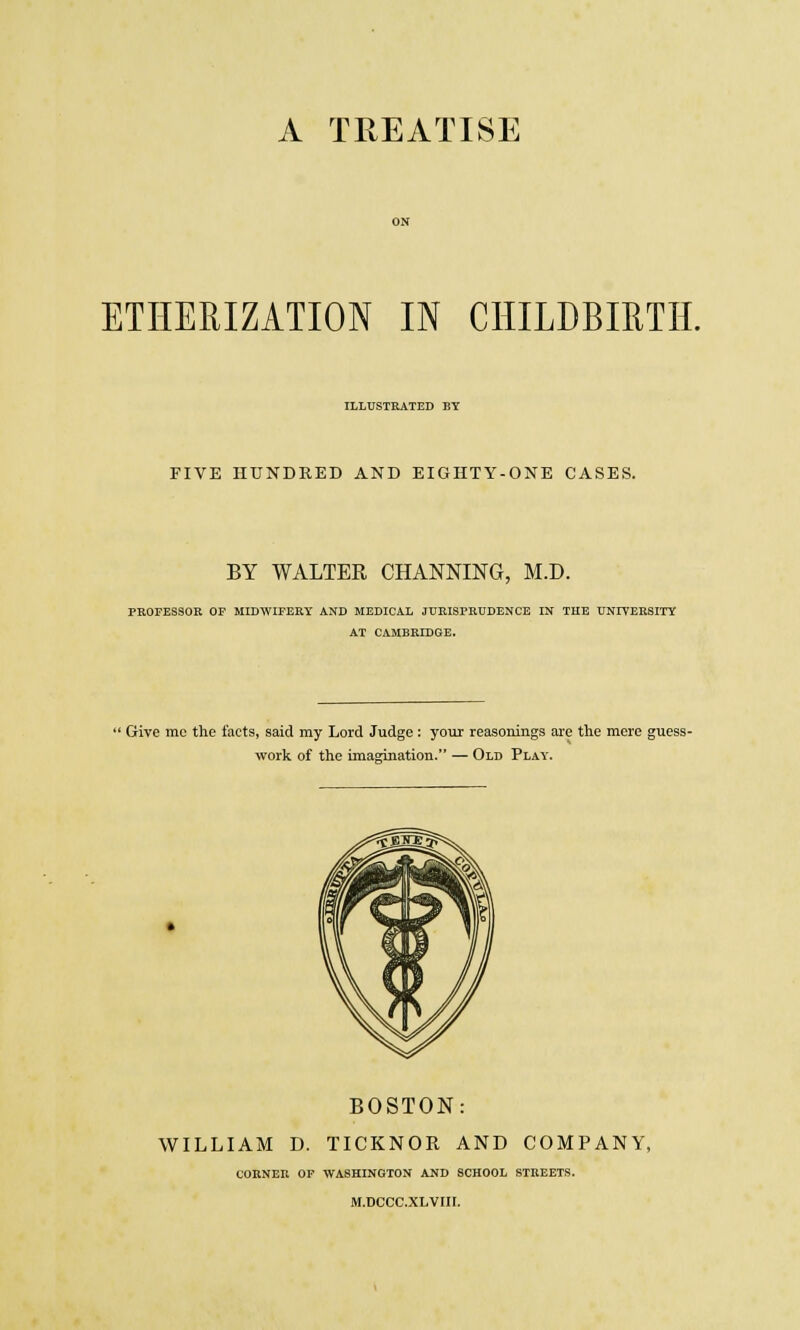 A TREATISE ETHERIZATION IN CHILDBIRTH. ILLUSTRATED BY FIVE HUNDRED AND EIGHTY-ONE CASES. BY WALTER CHANNING, M.D. PROFESSOR OF MIDWIFERY AND MEDICAL JURISPRUDENCE IN THE UNIVERSITY AT CAMBRIDGE. ' Give mc the tacts, said my Lord Judge : your reasonings are the mere guess- work of the imagination. — Old Play. BOSTON: WILLIAM D. TICKNOR AND COMPANY, COBNER OF WASHINGTON AND SCHOOL STREETS. M.DCCC.XLVHI.