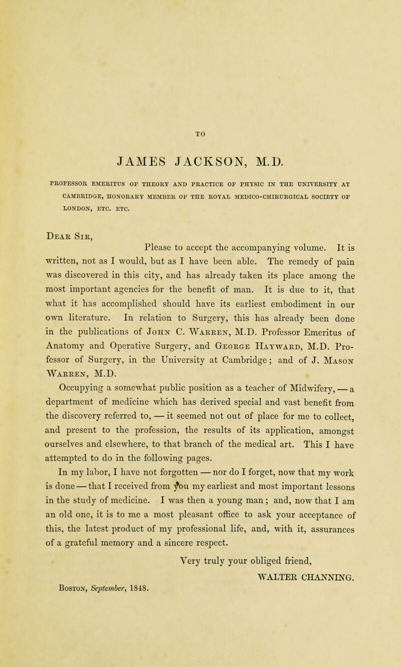 TO JAMES JACKSON, M.D. PROFESSOR EMERITUS OF THEORY AND PRACTICE OF PHYSIC IN THE UNIVERSITY AT CAMBRIDGE, HONORARY MEMBER OF THE ROYAL MEDICO-CHIRURGICAL SOCIETY OF LONDON, ETC. ETC. Dear Sir, Please to accept the accompanying volume. It is written, not as I would, but as I have been able. The remedy of pain was discovered in this city, and has already taken its place among the most important agencies for the benefit of man. It is due to it, that what it has accomplished should have its earliest embodiment in our own literature. In relation to Surgery, this has already been done in the publications of John C. Warren, M.D. Professor Emeritus of Anatomy and Operative Surgery, and George Hayward, M.D. Pro- fessor of Surgery, in the University at Cambridge; and of J. Mason- Warren, M.D. Occupying a somewhat public position as a teacher of Midwifery, — a department of medicine which has derived special and vast benefit from the discovery referred to, — it seemed not out of place for me to collect, and present to the profession, the results of its application, amongst ourselves and elsewhere, to that branch of the medical art. This I have attempted to do in the following pages. In my labor, I have not forgotten — nor do I forget, now that my work is done — that I received from yW my earliest and most important lessons in the study of medicine. I was then a young man; and, now that I am an old one, it is to me a most pleasant office to ask your acceptance of this, the latest product of my professional life, and, with it, assurances of a grateful memory and a sincere respect. Very truly your obliged friend, WALTER CHANNING. Boston, September, 1848.