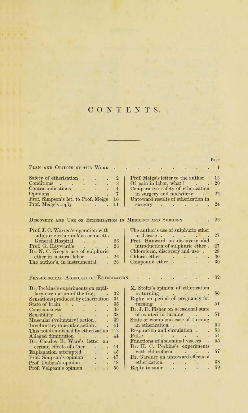 CONTENTS. Page Plan and Objects of the Work Safety of etherization . Conditions ..... Contra-indications Opinions ..... Prof. Simpson's let. to Prof. Meigs Prof. Meigs's reply 2 3 4 7 10 11 Prof. Meigs's letter to the author 13 Of pain in labor, what ? . . 20 Comparative safety of etherization in surgery and midwifery . 22 Untoward results of etherization in surgery . . . . .24 Discovery and Use of Etherization in Medicine and Surgery Prof. J. C. Warren's operation with sulphuric ether in Massachusetts General Hospital Prof. G. Hayward's Dr. N. C. Keep's use of sulphuric ether in natural labor The author's, in instrumental 26 26 26 26 The author's use of sulphuric ether in disease ..... Prof. Hayward on discovery and introduction of sulphuric ether . Chloroform, discovery and use . Chloric ether .... Compound ether .... 26 27 27 28 30 30 Physiological Agencies of Etherization Dr. Perkins's experiments on capil- lary circulation of the frog . 32 Sensations produced by etherization 34 State of brain . . . .35 Consciousness . . . .36 Sensibility . . . . .38 Muscular (voluntary) action . . 39 Involuntary muscular action. . 41 This not diminished by etherization 42 Alleged diminution . . .44 Dr. Charles E. Ware's letter on certain effects of ether . . 44 Explanation attempted . .45 Prof. Simpson's opinion . .47 Prof. Dubois's opinion . . 48 Prof. Velpeau's opinion . . 50 32 M. Stoltz's opinion of etherization in turning . . . .50 Rigby on period of pregnancy for turning . . . . .51 Dr. J. D. Fisher on occasional state of os uteri in turning . .51 State of womb and ease of turning in etherization . . . .52 Respiration and circulation . .53 Pulse 54 Functions of abdominal viscera . 55 Dr. H. C. Perkins's experiments with chloroform . . .57 Dr. Gardner on untoward effects of etherization . . . .58 Reply to same . . . .59