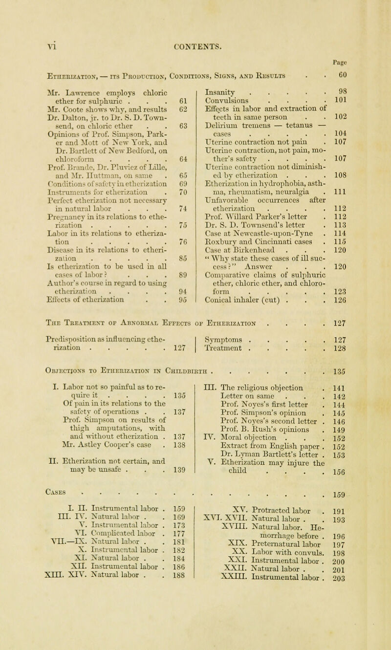 Etherization, — its Proul'ctiox, Conditions, Signs, axd Kesults Mr. Lawrence employs cliloric Insanity ..... ether for sulphuric . 61 Convulsions .... Mr. Coote shows why, and results 62 Effe.cts in labor and extraction of Dr. Dalton, jr. to Dr! S. D. Town- teeth in same person send, on chloric ether 63 Delhium tremens — tetanus — Opinions of Prof. Simpson, Park- cases ..... er and Mott of New York, and Uterine contraction not pain Dr. Bartlctt of New Bedford, on Uterine contraction, not pain, mo- chloroform .... 64 ther's safety .... Prof. Brando, Dr. Pluvicz of Lille, Uterine contraction not diminish- and Mr. Huffman, on same 65 ed by etherization . (venditions of safety in etherization 69 Etherization in hydrophobia, asth- Instruments for etherization 70 ma, rheumatism, neuralgia Perfect etherization not necessary Unfavorable occurrences after in natural labor 74 etherization .... Pregnancy in its relations to ethe- Prof. Willard Parker's letter rization ..... 75 Dr. S. D. Towiisend's letter Labor in its relations to etheriza- Case at Newcastle-upon-Tyne tion ..... 76 Hoxbury and Cincinnati cases Disease in its relations to etheri- Case at Birkenhead zation ..... 85  Why state these cases of ill suc- Is etherization to be used in all cess? Answer cases of labor ? ... 89 Comparative claims of sulphuric Author's course in regard to using ether, chloric ether, and chloro- etherization .... 94 form ..... Effects of etherization 95 Conical inhaler (cut) , . . The Treatment of Abnormal Effects of Etherization .... Predisposition as influencing ethe- Symptoms rization ..... 127 Treatment ..... Objections to Etherization in Childbi I. Labor not so painful as to re- III. The religious objection quire it 135 Letter on same Of pain in its relations to the Prof. Noycs's first letter safety of operations . 137 Prof. Simpson's opinion Prof. Simpson on results of Prof. Noyes's second letter . thigh amputations, with Prof. B. Push's opinions and without etherization . 137 TV. Moral objection . Mr. Astley Cooper's case 138 Extract from English paper . Dr. Lyman Bartlett's letter . II. Etherization not certain, and V. Etherization may injure the may be unsafe . 139 child .... I. LT. Instrumental labor . 159 XV. Protracted labor HI. IV. Natural labor . 169 XVJ. XVII. Natural labor . V. Instrumental labor . 173 XVIII. Natural labor. He- VI. Complicated labor . 177 morrhage before . XIX. Preternatural labor VTI.—IX. Natural labor . 181 X. Instrumental labor . 182 XX. Labor with convuls. XI. Natural labor . 184 XXI. Instrumental labor . XII. Instrumental labor . 186 XXII. Natural labor . XIII. XIV. Natural labor . 188 XXLH. Instrumental labor . Page 60 98 101 102 104 107 107 108 111 112 112 113 114 115 120 120 123 126 127 127 128 135 141 142 144 145 146 149 152 152 153 156 159 191 193 196 197 198 200 201 203