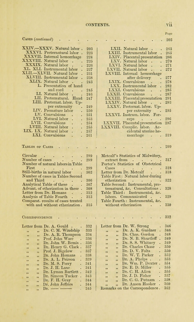 Cases (continued) XXIV.—XXXV. Natural labor . 203 XXXVI. Preternatural labor . 223 XXXVII. Internal hemorrhage 224 XXXVIII. Natural labor . . 225 XXXIX. Natural labor . . 226 XL. XLI. Instrumental labor . 227 XLII.—XLVII. Natural labor . 231 XLVIII. Instrumental labor . 238 XLIX. Natural labor . . 243 L. Presentation of hand and cord . . 245 LI. Natural labor . . 246 LII. Preternatural. Hand 247 LIU. Preternat. labor. Up- per extremity . 249 LIV. Premature labor . 250 LV. Convulsions . . 251 LVI. Natural labor . . 253 LVII. Convulsions . . 254 LVIII. Natural labor . . 255 LIX. LX. Natural labor . . 257 LXI. Convulsions . . 261 LXII. LXIII. LXIV. LXV. LXVI. LXVII. LXVIII. LXIX. LXX. LXXI. LXXII. LXXIII. LXXIV. LXXV. LXXVI. LXXVII. LXXVIII. Natural labor . Instrumental labor . Placental presentation Natural labor . Natural labor . Natural labor . Internal hemorrhage after delivery Convulsions Instrumental labor . Convulsions Convulsions Placental presentation Natural labor . Preternat. labor. Up- per extremity lustrum, labor. For- ceps Placental presentation Complic. labor. Ac- cidental uterine he- morrhage Page 203 263 265 266 270 271 272 277 278 282 28.5 287 291 293 295 296 297 319 Tables of Cases 299 Circular .... Number of cases Number of natural labors in Table First .... Still-births in natural labor Number of cases in Tables Second and Third Analytical Table of these . Advant. of etherization in these Letter from Dr. Homans Analysis of Table Fourth . Comparat. results of cases treated with and without etherization . 299 299 299 302 306 307 308 312 313 315 Metcalf's Statistics of Midwifery, extract from .... 317 Porter's Statistics of Obstetrical Cases 318 Letter from Dr. Metcalf . .318 Table First: Natural labor during etherization .... 322 Table Second: Instrumental, pre- ternatural, &c. Consultations . 328 Table Third : Instrumental, &c. labors. Communicated . . 329 Table Fourth : Instrumental, &c. without etherization . . 330 Correspondence 332 Letter from Dr. A. Gould . 332 Letter from Dr. W. Strong 346 „ Dr. C. M. Windship 333 , „ Dr. A. K. Gardner . 346 ,, , Dr. A. R. Thompson 334 , Dr. Chas. Gordon 348 , Prof. John Ware 3.36 , Dr. N. B. Shurtleff . 349 , Dr. John W. Bemis . 336 , Dr. S. S. Whitney . 349 ,, , Dr. Henry G. Clark . 337 , Dr. Charles Chase . 350 , Prof. J. Bigelow 337 , Dr. D. V. Folts 350 , Dr. John Homans 338 , Dr. W. T. Parker . 352 ,, , Dr. A. L. Peirson 339 , Dr. A. Phelps . 353 , Dr. M. S. Perry 341 , Dr. Wm. P. Dexter . 354 , Dr. J. H Lane 341 , Dr. E. D. Miller 355 , Dr. Lyman Bartlett . 342 , Dr. C. H. Allen 355 , Dr. Simeon Tucker . 343 , Dr. J. D. Fisher 357 , Dr. F. H. Gray 344 , Dr. C. G. Putnam . 358 , Dr. John Jeffries 344 , Dr. Anson Hooker . 360 >» , Dr. 34.5 Rei narks on the Correspondence. 362